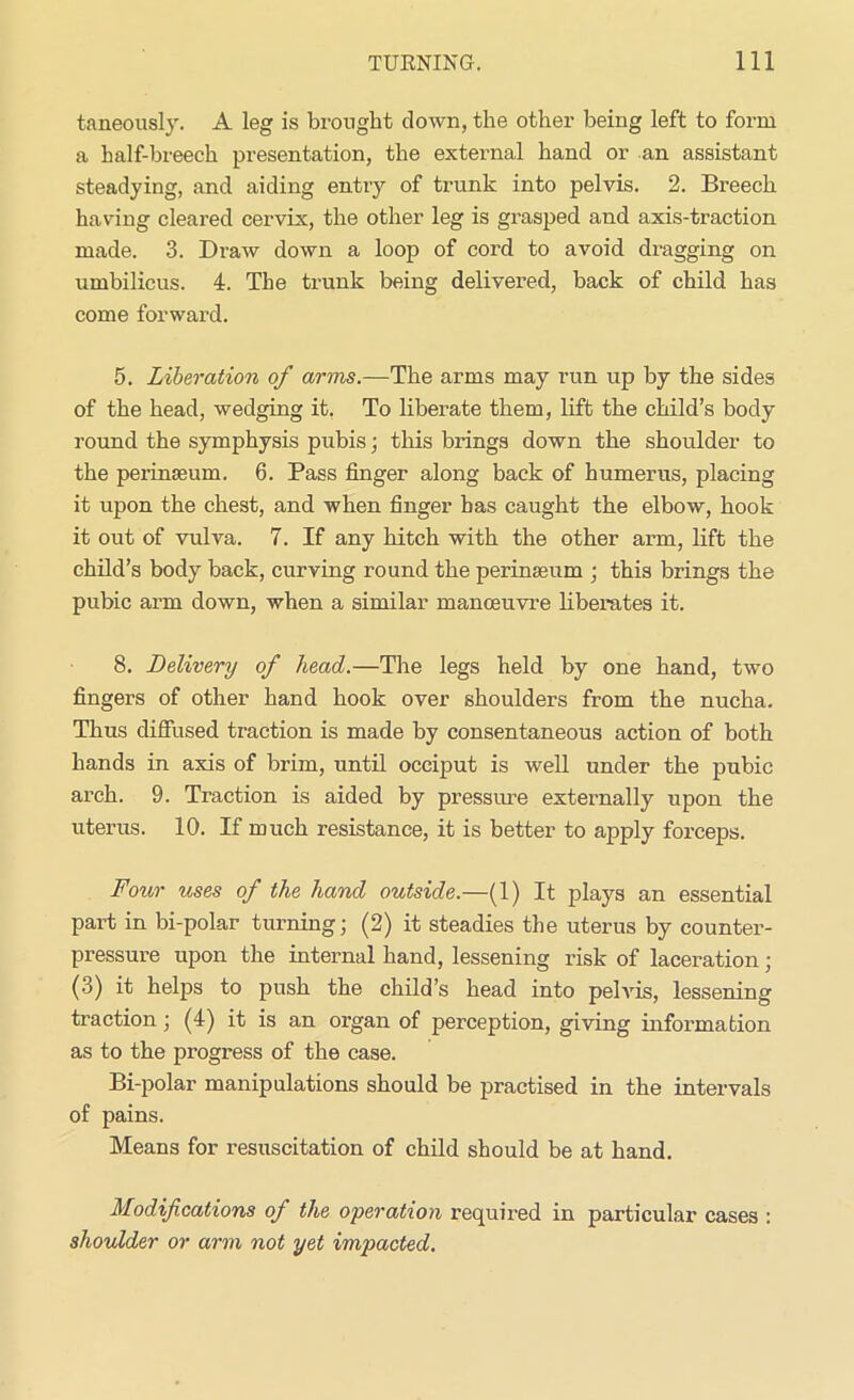 taneously. A leg is brought down, the other being left to form a half-breech presentation, the external hand or an assistant steadying, and aiding entry of trunk into pelvis. 2. Breech having cleared cervix, the other leg is grasped and axis-traction made. 3. Draw down a loop of cord to avoid dragging on umbilicus. 4. The trunk being delivered, back of child has come forward. 5. Liberation of arms.—The arms may run up by the sides of the head, wedging it. To liberate them, lift the child’s body round the symphysis pubis; this brings down the shoulder to the perinseum. 6. Pass finger along back of humerus, placing it upon the chest, and when finger has caught the elbow, hook it out of vulva. 7. If any hitch with the other arm, lift the child’s body back, curving round the perineum ; this brings the pubic arm down, when a similar manoeuvre liberates it. 8. Delivery of head.—The legs held by one hand, two fingers of other hand hook over shoulders from the nucha. Thus diffused traction is made by consentaneous action of both hands in axis of brim, until occiput is well under the pubic arch. 9. Traction is aided by pressure externally upon the uterus. 10. If much resistance, it is better to apply forceps. Four rises of the hand outside.—(1) It plays an essential part in bi-polar turning; (2) it steadies the uterus by counter- pressure upon the internal hand, lessening risk of laceration; (3) it helps to push the child’s head into pelvis, lessening traction ; (4) it is an organ of perception, giving information as to the progress of the case. Bi-polar manipulations should be practised in the intervals of pains. Means for resuscitation of child should be at hand. Modifications of the operation required in particular cases : shoulder or arm not yet impacted.