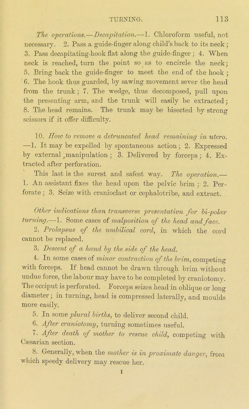 The operations.—Decapitation.—1. Chloroform useful, not necessary. 2. Pass a guide-finger along child’s back to its neck ; 3. Pass decapitating-hook flat along the guide-finger ; 4. When neck is reached, turn the point so as to encircle the neck; 5. Bring back the guide-finger to meet the end of the hook ; 6. The hook thus guarded, by sawing movement sever the head from the trunk; 7. The wedge, thus decomposed, pull upon the presenting arm, and the trunk will easily be extracted; 8. The head remains. The trunk may be bisected by strong scissors if it offer difficulty. 10. How to remove a detruncated head remaining in utero. —1. It may be expelled by spontaneous action; 2. Expressed by external r manipulation ; 3. Delivered by forceps; 4. Ex- tracted after perforation. This last is the surest and safest way. The operation.— 1. An assistant fixes the head upon the pelvic brim ; 2. Per- forate; 3. Seize with cranioclast or cephalotribe, and extract. Other indications than transverse presentativn for bi-polar turning.—1. Some cases of malposition of the head and face. 2. Prolapsus of the umbilical cord, in which the cord cannot be replaced. 3. Descent of a hand by the side of the head. 4. In some cases of minor contraction of the brim, competing with forceps. If head cannot be drawn through brim without undue force, the labour may have to be completed by craniotomy. The occiput is perforated. Forceps seizes head in oblique or long diameter; in turning, head is compressed laterally, and moulds more easily. 5. In some plural births, to deliver second child. 6. After craniotomy, turning sometimes useful. 7. After death of mother to rescue child, competing with Caesarian section. 8. Generally, when the mother is in proximate danger, from which speedy delivery may rescue her. i
