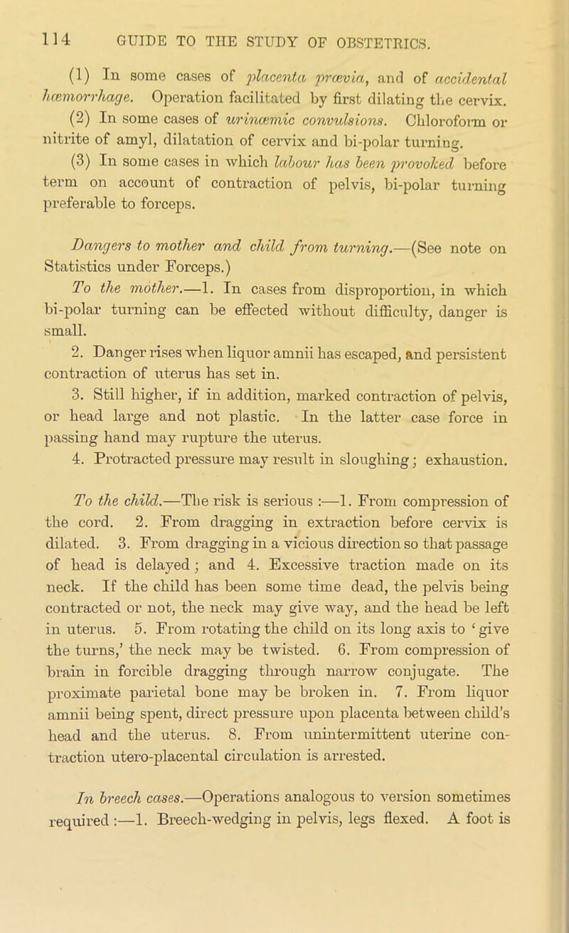 (1) In some cases of placenta, premia, and of accidental hcemorrhage. Operation facilitated by first dilating the cervix. (2) In some cases of urincemic convulsions. Chloroform or nitrite of amyl, dilatation of cervix and bi-polar turning. (3) In some cases in which labour has been provoked before term on account of contraction of pelvis, bi-polar turning preferable to forceps. Dangers to mother and child from turning.—(See note on Statistics under Forceps.) To the mother.—1. In cases from disproportion, in which bi-polar turning can be effected without difficulty, danger is small. 2. Danger rises when liquor amnii has escaped, and persistent contraction of uterus has set in. 3. Still higher, if in addition, marked contraction of pelvis, or head large and not plastic. In the latter case force in passing hand may rupture the uterus. 4. Protracted pressure may result in sloughing; exhaustion. To the child.—The risk is serious :—1. From compression of the cord. 2. From dragging in extraction before cervix is dilated. 3. From dragging in a vicious direction so that passage of head is delayed ; and 4. Excessive traction made on its neck. If the child has been some time dead, the pelvis being contracted or not, the neck may give way, and the head be left in uterus. 5. From rotating the child on its long axis to ‘give the turns,’ the neck may be twisted. 6. From compression of brain in forcible dragging through narrow conjugate. The proximate parietal bone may be broken in. 7. From liquor amnii being spent, direct pressure upon placenta between child’s head and the uterus. 8. From imintermittent utex-ine con- traction utero-placental circulation is arrested. In breech cases.—Operations analogous to version sometimes required:—1. Breech-wedging in pelvis, legs flexed. A foot is