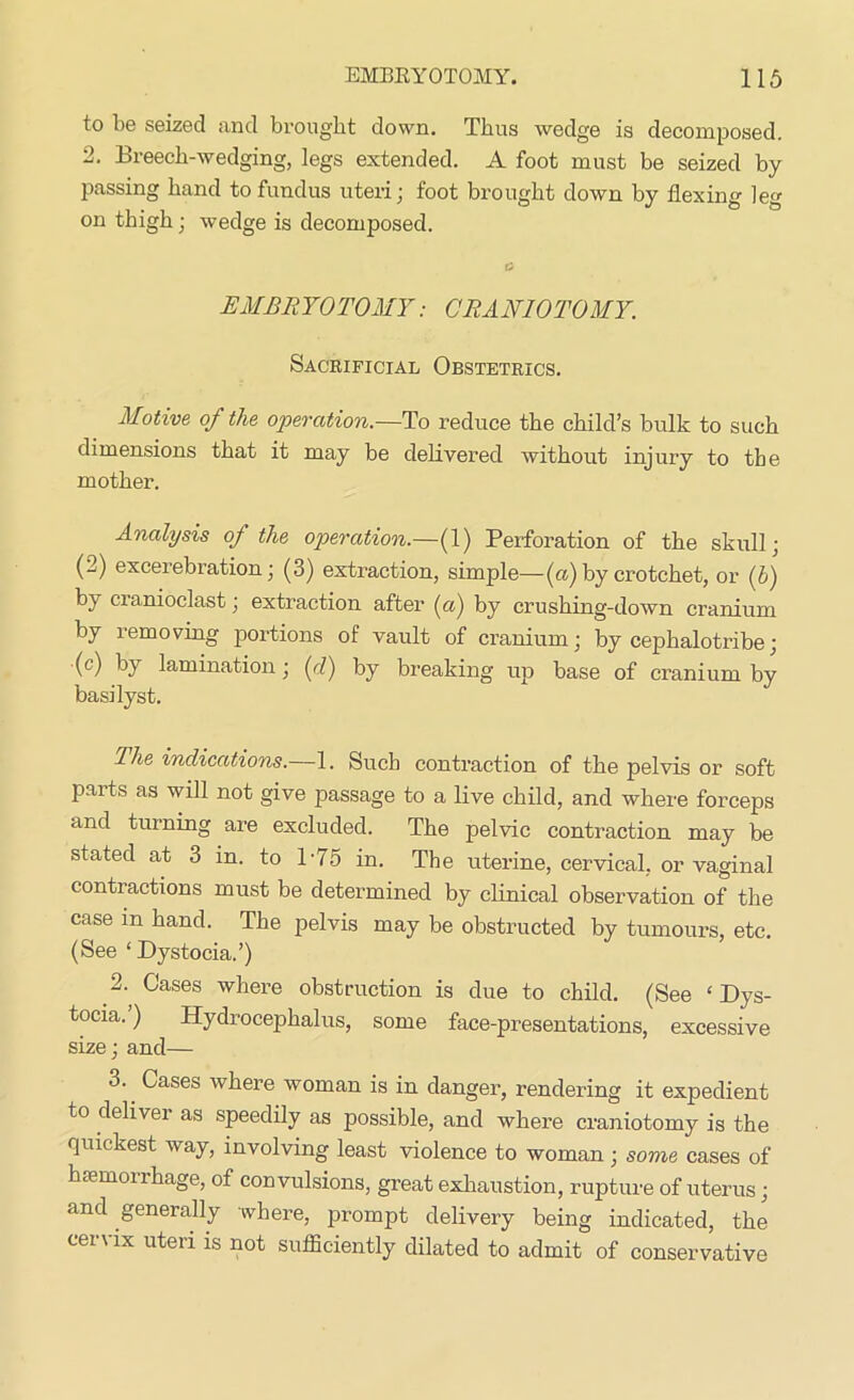 to be seized find brought down. Thus wedge is decomposed. 2. Breech-wedging, legs extended. A foot must be seized by- passing hand to fundus uteri; foot brought down by flexing leg on thigh; wedge is decomposed. O EMBRYOTOMY: CRANIOTOMY. Sacrificial Obstetrics. Motive of the operation.—To reduce the child’s bulk to such dimensions that it may be delivered without injury to the mother. Analysis of the operation.—(1) Perforation of the skull; (2) excerebration; (3) extraction, simple—(a)by crotchet, or (b) by cranioclast; extraction after (a) by crushing-down cranium by removing portions of vault of cranium; by cephalotribe; •(c) by lamination; (d) by breaking up base of cranium by basilyst. The indications.—1. Such contraction of the pelvis or soft paits as will not give passage to a live child, and where forceps and turning are excluded. The pelvic contraction may be stated at 3 in. to 175 in. The uterine, cervical, or vaginal contractions must be determined by clinical observation of the case in hand. The pelvis may be obstructed by tumours, etc. (See ‘Dystocia.’) 2. Cases where obstruction is due to child. (See ‘Dys- tocia. ) Hydi ocephalus, some face-presentations, excessive size; and— 3. Cases where woman is in danger, rendering it expedient to deliver as speedily as possible, and where craniotomy is the quickest way, involving least violence to woman; some cases of hiemonhage, of convulsions, great exhaustion, rupture of uterus; and generally where, prompt delivery being indicated, the cer\ ix uteri is not sufficiently dilated to admit of conservative