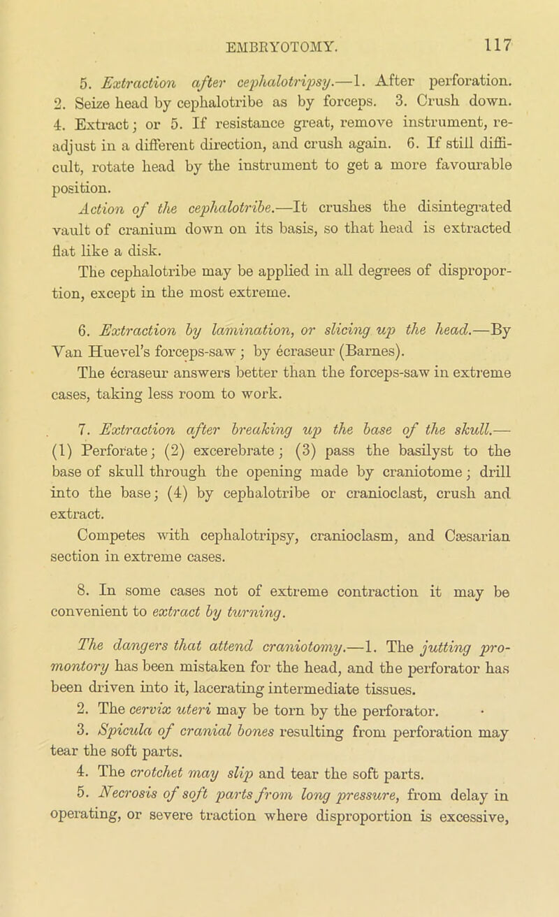 5. Extraction after cephalotripsy.—1. After perforation. 2. Seize head by cephalotribe as by forceps. 3. Crush down. 4. Extract; or 5. If resistance great, remove instrument, re- adjust in a different direction, and crush again. 6. If still diffi- cult, rotate head by the instrument to get a more favourable position. Action of the cephalotribe.—It crushes the disintegrated vault of cranium down on its basis, so that head is extracted flat like a disk. The cephalotribe may be applied in all degrees of dispropor- tion, except in the most extreme. 6. Extraction by lamination, or slicing up the head.—By Yan Huevel’s forceps-saw ; by ecraseur (Barnes). The ecraseur answers better than the forceps-saw in extreme cases, taking less room to work. 7. Extraction after breaking up the base of the skull.— (1) Perforate; (2) excerebrate; (3) pass the basilyst to the base of skull through the opening made by cranio tome; drill into the base; (4) by cephalotribe or cranioclast, crush and extract. Competes with cephalotripsy, cranioclasm, and Caesarian section in extreme cases. 8. In some cases not of extreme contraction it may be convenient to extract by turning. The dangers that attend craniotomy.—1. The jutting pro- montory has been mistaken for the head, and the perforator has been driven into it, lacerating intermediate tissues. 2. The cervix uteri may be torn by the perforator. 3. Spicula of cranial bones resulting from perforation may tear the soft parts. 4. The crotchet may slip and tear the soft parts. 5. Necrosis of soft parts from long pressure, from delay in operating, or severe traction where disproportion is excessive,