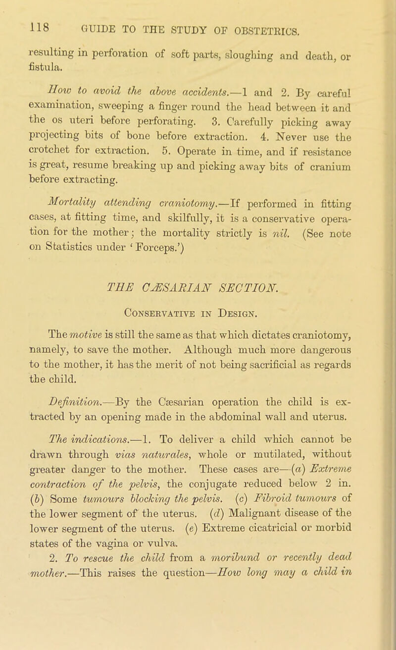 resulting in perforation of soft parts, sloughing and death, or fistula. How to avoid the above accidents.—1 and 2. By careful examination, sweeping a finger round the head between it and the os uteri before perforating. 3. Carefully picking away projecting bits of bone before extraction. 4. Never use the crotchet for extraction. 5. Operate in time, and if resistance is great, resume breaking up and picking away bits of cranium before extracting. Mortality attending craniotomy.—If performed in fitting cases, at fitting time, and skilfully, it is a conservative opera- tion for the mother; the mortality strictly is nil. (See note on Statistics under ‘ Forceps.’) THE CAESARIAN SECTION. Conservative in Design. The motive is still the same as that which dictates craniotomy, namely, to save the mother. Although much more dangerous to the mother, it has the merit of not being sacrificial as regards the child. Definition.—By the Caesarian operation the child is ex- tracted by an opening made in the abdominal wall and uterus. The indications.—1. To deliver a child which cannot be drawn through vias naturales, whole or mutilated, without greater danger to the mother. These cases are—(a) Extreme contraction of the pelvis, the conjugate reduced below 2 in. (b) Some tumours blocking the pelvis. (c) Fibroid tumours of the lower segment of the uterus, (d) Malignant disease of the lower segment of the uterus, (e) Extreme cicatricial or morbid states of the vagina or vulva. 2. To rescue the child from a moribund or recently dead mother.—This raises the question—How long may a child in