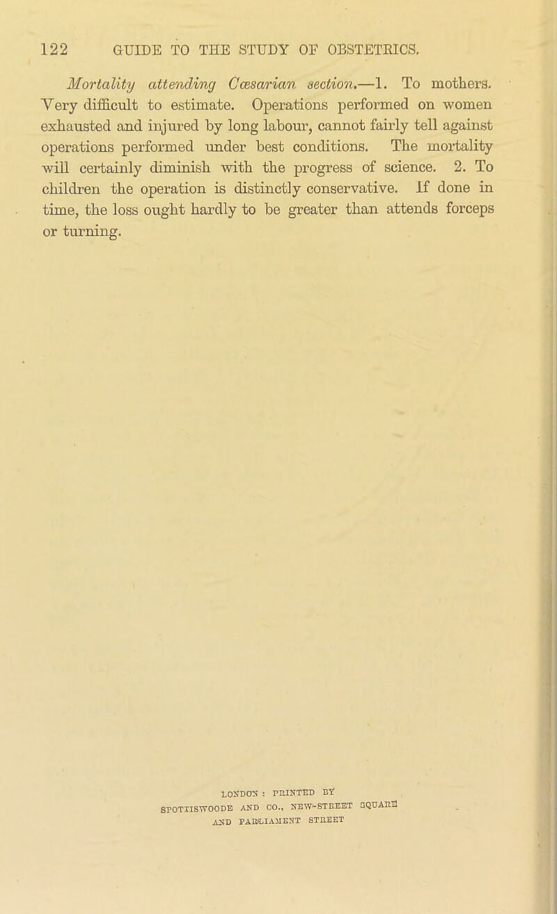 Mortality attending Ccesarian section.—1. To mothers. Vei-y difficult to estimate. Operations performed on women exhausted and injured by long labour, cannot fairly tell against operations performed under best conditions. The mortality will certainly diminish with the progress of science. 2. To children the operation is distinctly conservative. If done in time, the loss ought hardly to be greater than attends forceps or turning. LOJjDOS : PRINTED BY SPOTXISYTOODE AND CO., NEW*-STREET SQUARE AND PAB/LIA3IENT STREET