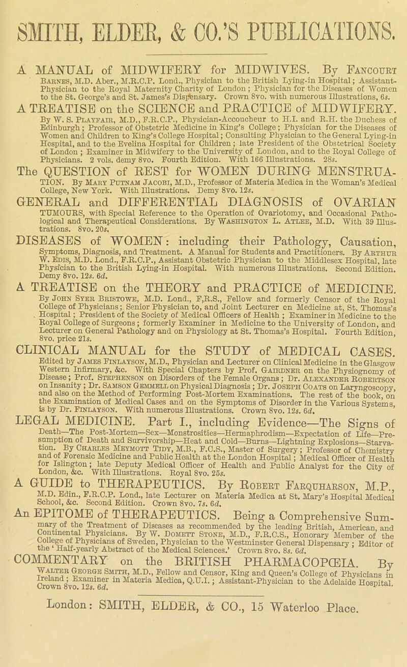 A MANUAL of MIDWIFERY for MIDWIVES. By Fancourt Barnes, M.D. Aber., H.R.O.P. Bond., Physician to tbe British Lying-in Hospital; Assistant- Physician to the Royal Maternity Charity of London ; Physician for the Diseases of Women to the St. George’s and St. James’s Disjfensary. Crown 8vo. with numerous Illustrations, 6s. A TREATISE on the SCIENCE and PRACTICE of MIDWIFERY. By W. S. Plate air, M.D., P.R.C.P., Physician-Accoucheur to H.I. and R.H. the Duchess of Edinburgh; Professor of Obstetric Medicine in King’s College ; Physician for the Diseases of Women and Children to King’s College Hospital; Consulting Physician to the General Lying-in Hospital, and to the Evelina Hospital for Children ; late President of the Obstetrical Society of London ; Examiner in Midwifery to the University of London, and to the Royal College of Physicians. 2 vols. demy 8vo. Fourth Edition. With 166 Illustrations. 28s. The QUESTION of REST for WOMEN DURING MENSTRUA- TION. By Mart Putnam Jacobi, M.D., Professor of Materia Medica in the Woman’s Medical College, New York. With Illustrations. Demy 8vo. 12s. GENERAL and DIFFERENTIAL DIAGNOSIS of OVARIAN TUMOURS, with Special Reference to the Operation of Ovariotomy, and Occasional Patho- logical and Therapeutical Considerations. By Washington L. Atlee, M.D. With 39 Illus- trations. 8vo. 20s. DISEASES of WOMEN: including their Pathology, Causation, Symptoms, Diagnosis, and Treatment. A Manual for Students and Practitioners. By Arthur W. Eras, M.D. Lond., F.R.C.P., Assistant Obstetric Physician to the Middlesex Hospital, late Physician to the British Lying-in Hospital. With numerous Illustrations. Second Edition. Demy 8vo. 12s. 6d. A TREATISE on the THEORY and PRACTICE of MEDICINE. By John Syer Bristowe, M.D. Lond., F,R.S., Fellow and formerly Censor of the Royal College of Physicians; Senior Physician to, and Joint Lecturer on Medicine at, St. Thomas’s . Hospital; President of the Society of Medical Officers of Health ; Examiner in Medicine to the Royal College of Surgeons; formerly Examiner in Medicine to the University of London, and Lecturer on General Pathology and on Physiology at St. Thomas’s Hospital. Fourth Edition 8vo. price 21s. CLINICAL MANUAL for the STUDY of MEDICAL CASES. Edited by James Einlayson, M.D., Physician and Lecturer on Clinical Medicine in the Glasgow Western Infirmary, &c. With Special Chapters by Prof. Gairdner on the Physiognomy of Disease; Prof. Stephenson on Disorders of the Female Organs; Dr. Alexander Robertson on Insanity ; Dr. Samson Gemmell on Physical Diagnosis; Dr. Joseph Coats on Laryngoscopy and also on the Method of Performing Post-Mortem Examinations. The rest of the book, on the Examination of Medical Cases and on the Symptoms of Disorder in the Various Systems, is by Dr. Einlayson. With numerous Illustrations. Crown 8vo. 12s. 6d. LEGAL MEDICINE. Part I., including Evidence—The Signs of Death—The Post-Mortem—Sex—Monstrosities—Hermaphrodism—Expectation of Life Pre- sumption of Death and Survivorship—Heat and Cold—Bnrns—Lightning Explosions—Starva- tion. By Charles Meymott Tidy, M.B., E.C.S., Master of Surgery; Professor of Chemistry and of Forensic Medicine and Public Health at the London Hospital; Medical Officer of Health for Islington; late Deputy Medical Officer of Health and Public Analyst for the City of London, &c. With Illustrations. Royal 8vo. 255. A GUIDE to THERAPEUTICS. By Robert Farqtjharson, M.P., M.D. Edin., P.R.C.P. Lond., late Lecturer on Materia Medica at St. Mary’s Hospital Medical School, &c. Second Edition. Crown 8vo. 75. 6d, An EPITOME of THERAPEUTICS. Being a Comprehensive Sum- mary of the Treatment of Diseases as recommended by the leading British, American and Continental Physicians. By W. Domett Stone, M.D., F.R.C.S., Honorary Member of the College of Physicians of Sweden, Physician to the Westminster General Dispensary ; Editor of the Half-yearly Abstract of the Medical Sciences.’ Crown 8vo. 8s. 6d. COMMENTARY on the BRITISH PHARMACOPOEIA. By Walter George Smith, M.D., Eellow and Censor, King and Queen’s College of Physicians in Crown 8’voXp™ Materia Medioa> Q-^.I.; Assistant-Physician to the Adelaide Hospital. London: SMITH, ELDER, & CO., 15 Waterloo Place.