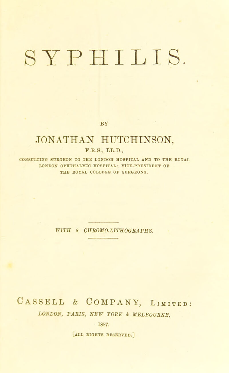 SYPHILIS BY JONATHAN HUTCHINSON, F.K.S., LL.D., CONSULTING SURGEON TO THE LONDON HOSPITAL AND TO THE ROYAL LONDON OPHTHALMIC HOSPITAL ; VICE-PRESIDENT OP THE ROYAL COLLEGE OF SURGEONS. WITH 8 CHROMO-LITHOGRAPHS. Cassell & Com pan y, limited LOUDON, PARIS, NEW YORK & MELBOURNE. 1887. [ALL RIGHTS RESERVED.]