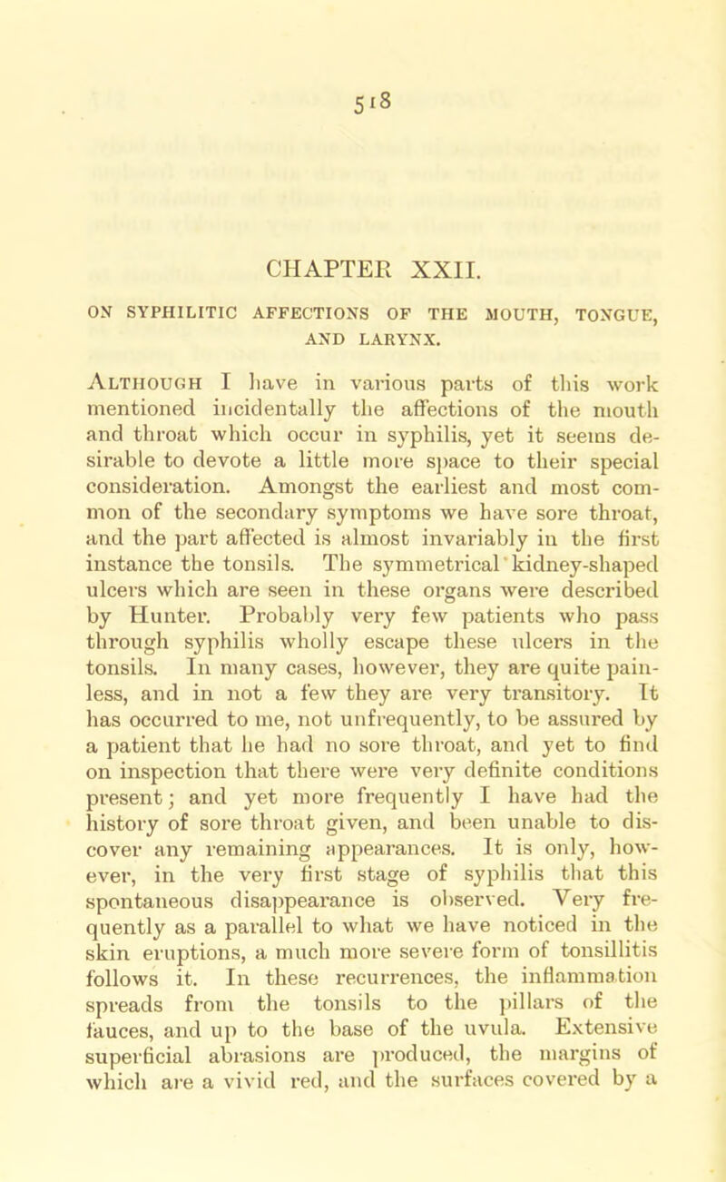 CHAPTER XXII. ON SYPHILITIC AFFECTIONS OF THE MOUTH, TONGUE, AND LARYNX. Although I have in various parts of this work mentioned incidentally the affections of the mouth and throat which occur in syphilis, yet it seems de- sirable to devote a little more space to their special consideration. Amongst the earliest and most com- mon of the secondary symptoms we have sore throat, and the part affected is almost invariably in the first instance the tonsils. The symmetrical kidney-shaped ulcers which are seen in these organs were described by Hunter. Probably very few patients who pass through syphilis wholly escape these idcers in the tonsils. In many cases, however, they are quite pain- less, and in not a few they are very transitory. It has occurred to me, not unfrequently, to be assured by a patient that he had no sore throat, and yet to find on inspection that there were very definite conditions present; and yet more frequently I have had the history of sore throat given, and been unable to dis- cover any remaining appearances. It is only, how- ever, in the very first stage of syphilis that this spontaneous disappearance is observed. Very fre- quently as a parallel to what we have noticed in the skin eruptions, a much more severe form of tonsillitis follows it. In these recurrences, the inflammation spreads from the tonsils to the pillars of the fauces, and up to the base of the uvula. Extensive superficial abrasions are produced, the margins of which are a vivid red, and the surfaces covered by a