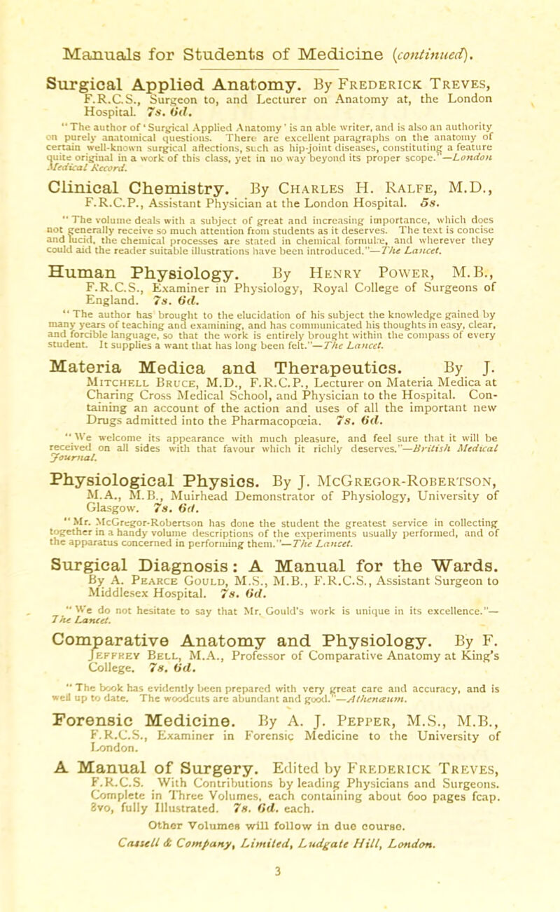 Manuals for Students of Medicine {continued). Surgical Applied Anatomy. By Frederick Treves, F.R.C.S., Surgeon to, and Lecturer on Anatomy at, the London Hospital. 7*’. (id,  The author of ‘ Surgical Applied Anatomy ’ is an able writer, and is also an authority on purely anatomical questions. There are excellent paragraphs on the anatomy of certain well-known surgical aflections, such as hip-joint diseases, constituting a feature quite original in a work of this class, yet in no way beyond its proper scope.'’—London Medical Record. Clinical Chemistry. By Charles H. Ralfe, M.D., F.R.C.P., Assistant Physician at the London Hospital. 5s.  The volume deals with a subject of great and increasing importance, which does not generally receive so much attention from students as it deserves. The text is concise and lucid, the chemical processes are stated in chemical formulre, and wherever they could aid the reader suitable illustrations have been introduced.—The Lancet. Human Physiology. By Henry Power, M.B., F.R.C.S., Examiner in Physiology, Royal College of Surgeons of England. 7s. (id. “ The author has brought to the elucidation of his subject the knowledge gained by many years of teaching and examining, and has communicated his thoughts in easy, clear, and forcible language, so that the work is entirely brought within the compass of every student. It supplies a want that has long been felt.”—The Lancet. Materia Medica and Therapeutics. By J. Mitchell Bruce, M.D., F.R.C.P., Lecturer on Materia Medica at Charing Cross Medical School, and Physician to the Hospital. Con- taining an account of the action and uses of all the important new Drugs admitted into the Pharmacopoeia. 7s. 6d. “ We welcome its appearance with much pleasure, and feel sure that it will be received on all sides with that favour which it richly deserves.'*—British Medical youmal. Physiological Physics. By J. McGregor-Robertson, M.A., M.B., Muirhead Demonstrator of Physiology, University of Glasgow. 7s. 6d. Mr. McGregor-Robertson has done the student the greatest service in collecting together in a handy volume descriptions of the experiments usually performed, and of the apparatus concerned in performing them.—The Lancet. Surgical Diagnosis: A Manual for the Wards. By A. Pearce Gould, M.S., M.B., F.R.C.S., Assistant Surgeon to Middlesex Hospital. 7s. (id. We do not hesitate to say that Mr. Gould’s work is unique in its excellence.— 7he Lancet. Comparative Anatomy and Physiology. By F. Jeffrey Bell, M.A., Professor of Comparative Anatomy at King's College. 7s. (id. “ The book has evidently been prepared with very great care and accuracy, and is well up to date. The woodcuts are abundant and good. —yJthenceum. Forensic Medicine. By A. J. Pepper, M.S., M.B., F.R.C.S., Examiner in Forensic Medicine to the University of London. A Manual of Surgery. Edited by Frederick Treves, F.R.C.S. With Contributions by leading Physicians and Surgeons. Complete in Three Volumes, each containing about 600 pages fcap. 8vo, fully Illustrated. 7s. (id. each. Other Volumes will follow in due course. Cat sell & Company, Limitedt Ludgate Hill, London.
