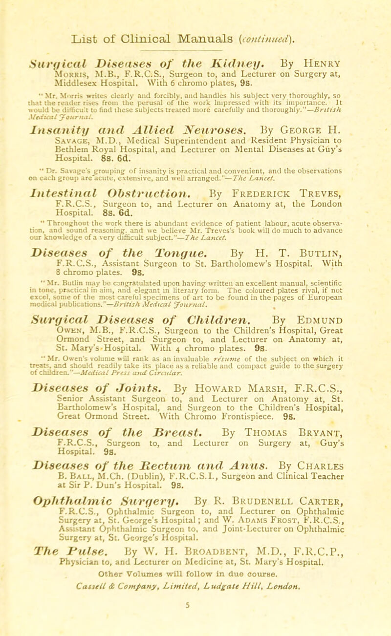 List of Clinical Manuals (continued). Surgical Diseases of the Kidney. By Henry Morris, M.B., F.R.C.S., Surgeon to, and Lecturer on Surgery at, Middlesex Hospital. With 6 chromo plates, 9s. “ Mr. Morris writes dearly and forcibly, and handles his subject very thoroughly, so that the reader rises from the perusal of the work Impressed with its importance. It would be difficult to find these subjects treated more carefully and thoroughly.”—British Medical Journal. Insanity and Allied Neuroses. By George H. Savage, M.D., Medical Superintendent and Resident Physician to Bethlern Royal Hospital, and Lecturer on Mental Diseases at Guy’s Hospital. 8s. 6d. Dr. Savage's grouping of insanity is practical and convenient, and the observations on each group are'acute, extensive, and well arranged.—The Lancet. Intestinal Obstruction. By Frederick Treves, F. R.C.S., Surgeon to, and Lecturer on Anatomy at, the London Hospital. 8s. 6d. *• Throughout the work there is abundant evidence of patient labour, acute observa- tion. and sound reasoning, and we believe Mr. Treves's book will do much to advance our knowledge of a very difficult subject.”— 7he Lancet. Diseases of the Tongue. By H. T. Butlin, F.R.C.S., Assistant Surgeon to St. Bartholomew’s Hospital. With 8 chromo plates. 9s. *• Mr. Butlin may be congratulated upon having written an excellent manual, scientific in tone, practical in aim, and elegant in literary form. The coloured plates rival, if not excel, some of the most careful specimens of art to be found in the pages of European medical publications.”—British Medical Journal. Surgical Diseases of Children. By Edmund Owen, M.B., F.R.C.S., Surgeon to the Children’s Hospital, Great Ormond Street, and Surgeon to, and Lecturer on Anatomy at, St. Mary’s Hospital. With 4 chromo plates. 9s. ■* Mr. Owen’s volume will rank as an invaluable resume of the subject on which it treats, and should readily take its place as a reliable and compact guide to the surgery of children.”—Medical Press and Circular. Di seases of Joints. By Howard Marsh, F.R.C.S., Senior Assistant Surgeon to, and Lecturer on Anatomy at, St. Bartholomew’s Hospital, and Surgeon to the Children’s Hospital, Great Ormond Street. With Chromo Frontispiece. 9s. Diseases of the Breast. By Thomas Bryant, F. R.C.S., Surgeon to, and Lecturer on Surgery at, Guy’s Hospital. 9s. Diseases of the Rectum and Anus. By Charles B. Ball, M.Ch. (Dublin), F.R.C.S.I., Surgeon and Clinical Teacher at Sir P. Dun’s Hospital. 9s. Ophthalmic Surgery. By R. Brudenell Carter, F.R.C.S., Ophthalmic Surgeon to, and Lecturer on Ophthalmic Surgery at, St. George’s Hospital; and W. Adams Frost, F.R.C.S., Assistant Ophthalmic Surgeon to, and Joint-Lecturer on Ophthalmic Surgery at, St. George’s Hospital. The Dulse. By W. H. Broadbknt, M.D., F.R.C.P., Physician to, and Lecturer on Medicine at, St. Mary’s Hospital. Other Volumes will follow In due course. Cassell & Company, Limited, Ludgate Hill, London.