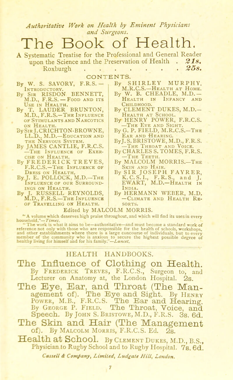 Authoritative Work on Health by Eminent Physicians and Surgeons. The Book of Health. A Systematic Treatise for the Professional and General Reader upon the Science and the Preservation of Health . 21s. Roxburgh 25s. CONTENTS. By W. S. SAVORY, F.R.S. - By SHIRLEY MURPHY. M.R.C.S.—Health at Home. Introductory. By Sir RISDON BENNETT, M.D., F.R.S. — Food and its Use in Health. By T. LAUDER BRUNTON, M.D., F.R.S.—The Influence of Stimulants and Narcotics on Health. By Sir J.CRICHTON-BROWNE, LL.D., M.D.—Education and the Nervous System. By JAMES CANTLIE, F.R.C.S. —The Influence of Exer- cise on Health. By FREDERICK TREVES, F.R.C.S.—The Influence of Dress on Health. By J. E. POLLOCK, M.D.—The Influence of our Surround- ings on Health. By J. RUSSELL REYNOLDS, M.D., F.R.S.—The Influence of Travelling on Health. By W. B. CHEADLE, M.D.— Health in Infancy and Childhood. By CLEMENT DUKES, M.D.— Health at School. By HENRY POWER, F.R.C.S. —The Eye and Sight. By G. P. FIELD, M.R.C.S.-The Ear and Hearing. ByJ. S. BRISTOVVE, M.D., F.R.S. —The Throat and Voice. By CHARLES S. TOMES, F.R.S. —The Teeth. By MALCOLM MORRIS.—The Skin and Hair. By SIR JOSEPH FAYRER, K. C. S. I., F.R.S., and J. EWART, M.D.—Health in India. By HERMANN WEBER, M.D. —Climate and Health Re- sorts. Edited by MALCOLM MORRIS. A volume which deserves high praise throughout, and which will find its uses in every household.—Times. The work is what it aims to be—authoritative—and must become a standard work of reference not only with those who are responsible for the health of schools, workshops, and other establishments where there is a large concourse of individuals, but to every member of the community who is anxious to secure the highest possible degree of healthy living for himself and for his family.—Lancet. HEALTH HANDBOOKS. The Influence of Clothing on Health. By Frederick Treves, F.R.C.S., Surgeon to, and Lecturer on Anatomy at, the London Hospital. 2s. The Eye, Ear, and Throat (The Man- agement of). The Eye and Sight. By PIenry Power, M.B., F.R.C.S. The Ear and Hearing. By George P. Field. The Throat, Voice, and Speech. By John S. Bristowe, M.D., F.R.S. 3s. 6d. The Skin and Hair (The Management of). By Malcolm Morris, F.R.C.S. Ed. 2s. Health at School. By clement dukes, m.d., b.s., Physician to Rugby School and to Rugby Hospital. 7b, 6d. Cassell & Company, Limited, Ludgate Hilt, London.