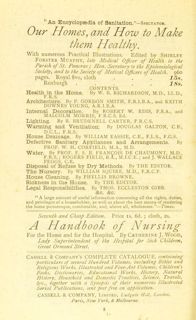 “An Encyclopaedia of Sanitation.”—Spectator. Our Homes, and How to Make them Healthy. With numerous Practical Illustrations. Edited by Shirlf.y Forster Murphy, late Medical Officer of Health to the Parish of St. Pancras ; Hon. Secretary to the Epidemiological Society, and to the Society of Medical Officers of Health. 960 pages. Royal 8vo, cloth . . . 115s. Roxburgh . . . . . / Ss. CONTENTS. Health in the Home. By w. B. RICHARDSON, M.D., LL.D., F.R.S. Architecture. By P. GORDON SMITH, F.R.I.B.A., and KEITH DOWNES YOUNG, A.R.I.B.A. Internal Decoration. By ROBERT w. EDIS, F.S.A., and MALCOLM MORRIS, F.R.C.S. Ed. Lighting. By R. BRUDENELL CARTER, F.R.C.S. Warming and Ventilation; By DOUGLAS GALTON, C.B., D.C.L., F.R.S. House Drainage. By WILLIAM EASSIE, C.E., F.L.S., F.G.S. Defective Sanitary Appliances and Arrangements. By PROF. W. H. CORFIELD, M.A., M.D. Water. By prof. f. s. b. Francois de chaumont, m.d., F.R.S. ; ROGERS FIELD, B.A., M.I.C.E.; and J. WALLACE PEGGS, C.E. Disposal of Refuse by Dry Methods. By THE EDITOR. The Nursery. By WILLIAM SQUIRE, M.D., F.R.C.P. House Cleaning. By PHYLLIS BROWNE. Sickness in the House. By THE EDITOR. Legal Responsibilities. By THOS. ECCLESTON GIBB. &c. &c. “A large amount of useful information concerning all the rights, duties, and privileges of a householder, as well as about the best means of rendering the home picturesque, comfortable, and, above all, wholesome.”—Times. Seventh and Cheap Edition. Price is. 6d. ; cloth, 2s. A Handbook of Nursing For the Home and for the Hospital. By Catherine J. Wood, Lady Superintendent of the Hospital for Sick Children, Great Ormond Street. Cassell & Company's COMPLETE CATALOGUE, containing particulars of several Hundred Volumes, including Bibles and Religious Works, Illustrated and Fine-Art Volumes, Children's Books, Dictionaries, Educational Works, History, Natural History, Household and Domestic Treatises, Science, Travels, &rc., together with a Synopsis of their numerous Illustrated Serial Publications, sent post free on application. CASSELL & COMPANY, Limited, Ludgate II.it, London. Paris, New York, ct Melbourne.