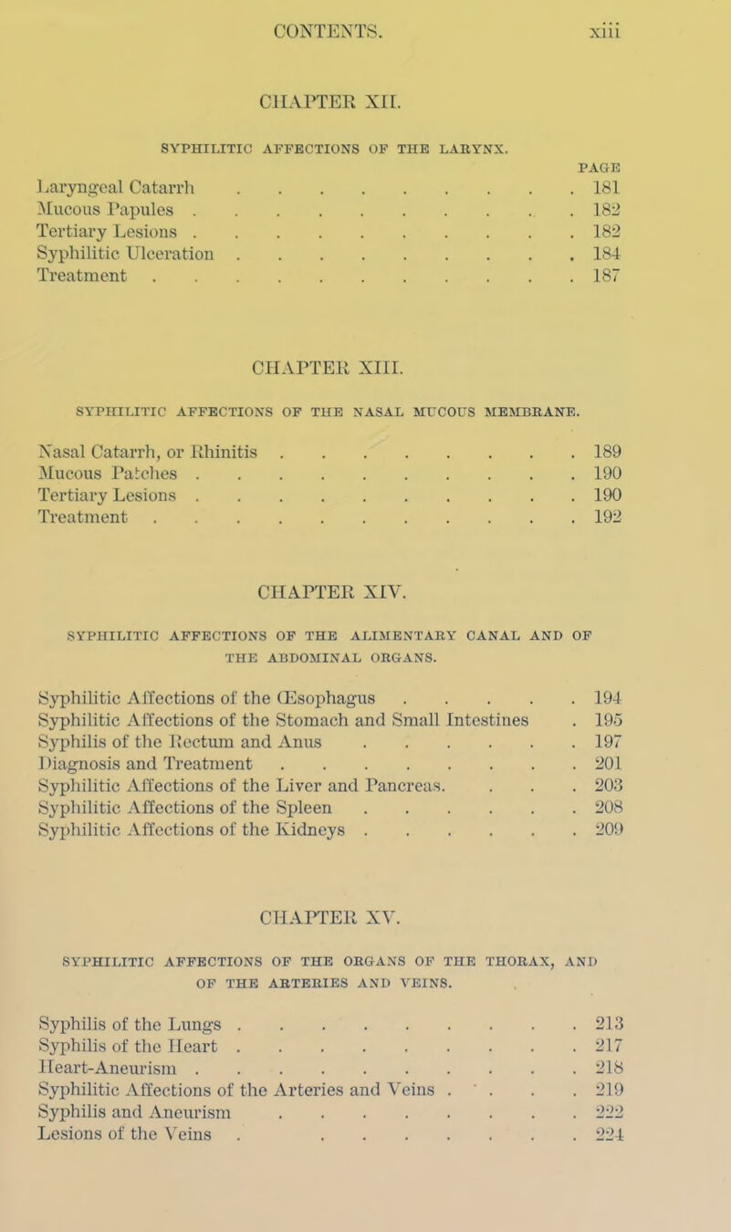 CHAPTER XII. SYPHILITIC AFFECTIONS OF THE LARYNX. PAGE Laryngeal Catarrh 181 Mucous Papules 18:2 Tertiary Lesions 182 Syphilitic Ulceration 184 Treatment 187 CHAPTER XIII. SYPHILITIC AFFECTIONS OF THE NASAL MUCOUS MEMBRANE. Nasal Catarrh, or Rhinitis 189 Mucous Patches 190 Tertiary Lesions 190 Treatment 192 CHAPTER XIV. SYPHILITIC AFFECTIONS OF THE ALIMENTARY CANAL AND OF THE ABDOMINAL ORGANS. Syphilitic Affections of the (Esophagus 194 Syphilitic Affections of the Stomach and Small Intestines . 195 Syphilis of the Rectum and Anus 197 Diagnosis and Treatment 201 Syphilitic Affections of the Liver and Pancreas. . . . 203 Syphilitic Affections of the Spleen 208 Syphilitic Affections of the Kidneys 209 CHAPTER XV. SYPHILITIC AFFECTIONS OF THE ORGANS OF THE THORAX, AND OF THE ARTERIES AND VEINS. Syphilis of the Lungs 213 Syphilis of the Heart 217 Heart-Aneurism 218 Syphilitic Affections of the Arteries and Veins . . . 219 Syphilis and Aneurism 222 Lesions of the Veins . 224