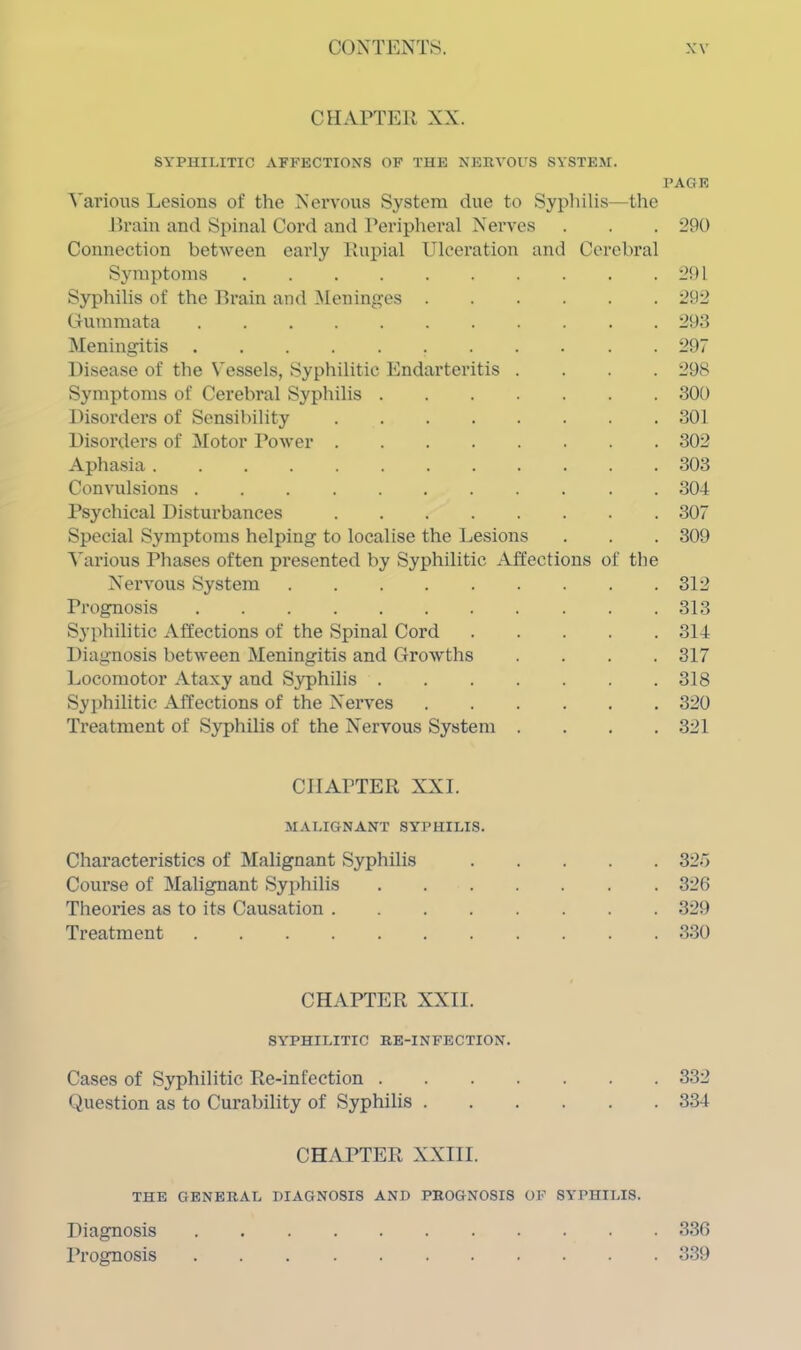 CHAPTER XX. SYPHILITIC AFFECTIONS OF THE NERVOUS SYSTEM. PAGE Various Lesions of the Nervous System due to Syphilis—the Brain and Spinal Cord and Peripheral Nerves . . . 290 Connection between early Rupial Ulceration and Cerebral Symptoms 291 Syphilis of the Brain and Meninges 292 Gummata 293 Meningitis 297 Disease of the Vessels, Syphilitic Endarteritis .... 298 Symptoms of Cerebral Syphilis 300 Disorders of Sensibility 301 Disorders of Motor Power 302 Aphasia 303 Convulsions 304 Psychical Disturbances 307 Special Symptoms helping to localise the Lesions . . . 309 Various Phases often presented by Syphilitic Affections of the Nervous System 312 Prognosis 313 Syphilitic Affections of the Spinal Cord 314 Diagnosis between Meningitis and Growths .... 317 Locomotor Ataxy and Syphilis 318 Syphilitic Affections of the Nerves 320 Treatment of Syphilis of the Nervous System .... 321 CHAPTER XXL MALIGNANT SYPHILIS. Characteristics of Malignant Syphilis 325 Course of Malignant Syphilis 326 Theories as to its Causation 329 Treatment 330 CHAPTER XXII. SYPHILITIC RE-INFECTION. Cases of Syphilitic Re-infection 332 Question as to Curability of Syphilis 334 CHAPTER XXIII. THE GENERAL DIAGNOSIS AND PROGNOSIS OF SYPHILIS. Diagnosis Prognosis 336 339