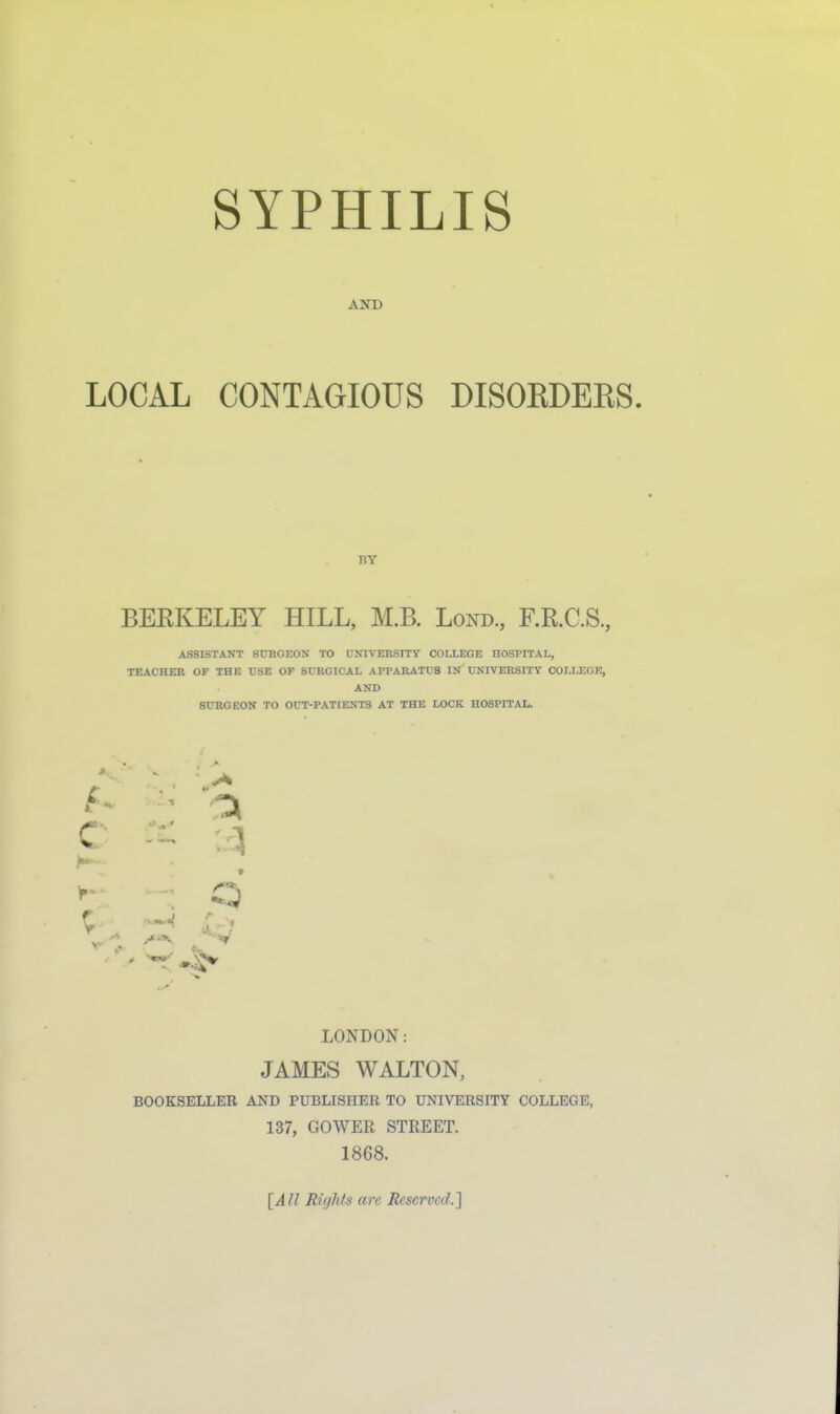 SYPHILIS AND LOCAL CONTAGIOUS DISOKDEES BY BEEKELEY HILL, M.B. Lond, F.R.C.S., ASSISTANT SURGEON TO UNIVERSITY COLLEGE HOSPITAL, TEACHER OF THE USE OF SURGICAL APPARATUS IN UNIVERSITY COLLEGE, AND SURGEON TO OUT-PATIENTS AT THE LOCK HOSPITAL. f.. , ^ LONDON: JAMES WALTON, BOOKSELLER AND PUBLISHER TO UNIVERSITY COLLEGE, 137, GOWER STREET. 1868. [All Rights are Reserved.]