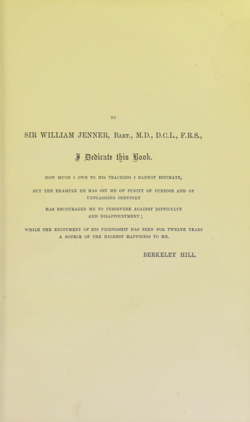 TO SIR WILLIAM JENNER, Bart., M.D., D.C.L., F.R.S., HOW MTTCH I OWE TO HIS TEACHING I CANNOT ESTIMATE, BUT THE EXAMPLE HE HAS SET ME OF PURITY OF PURPOSE AND OF UNFLAGGING INDUSTRY HAS ENCOURAGED ME TO rERSETEKE AGAINST DIFFICULTY AND DISAPPOINTMENT ; WHILE THE ENJOYMENT OF HIS FRIENDSHIP HAS BEEN FOR TWELVE YEARS A SOURCE OF THE HIGHEST HAPPINESS TO ME. BERKELEY HILL.