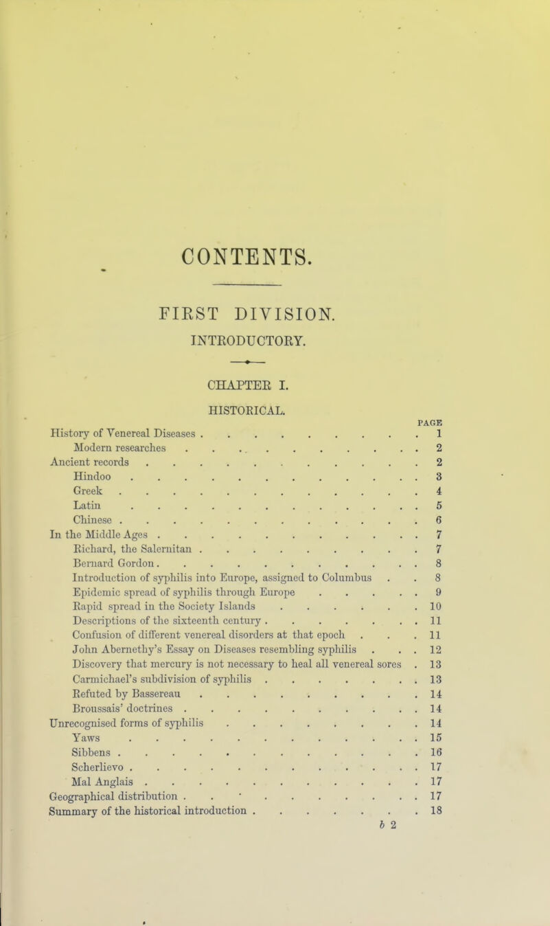 V CONTENTS. FIEST DIVISION. INTEODUCTORY. CHAPTEE I. HISTORICAL. PAGE History of Venereal Diseases 1 Modern researches . . 2 Ancient records ........... 2 Hindoo 3 Greek 4 Latin 5 Chinese 6 In the Middle Ages 7 Richard, the Salernitan 7 Bernard Gordon 8 Introduction of syphilis into Europe, assigned to Columbus . . 8 Epidemic spread of syphilis through Europe . . . . . 9 Rapid spread in the Society Islands 10 Descriptions of the sixteenth century 11 Confusion of different venereal disorders at tliat epoch . . .11 John Abernethy's Essay on Diseases resembling syphilis . . . 12 Discovery that mercury is not necessary to heal all venereal sores . 13 Carmichael's subdivision of syphilis 13 Refuted by Bassereau 14 Broussais doctrines 14 Unrecognised forms of syphilis 14 Yaws 15 Sibbens 16 Scherlievo . . . 17 Mai Anglais . . . . . . . . . . .17 Geographical distribution . . • 17 Summary of the historical introduction 18 h 2