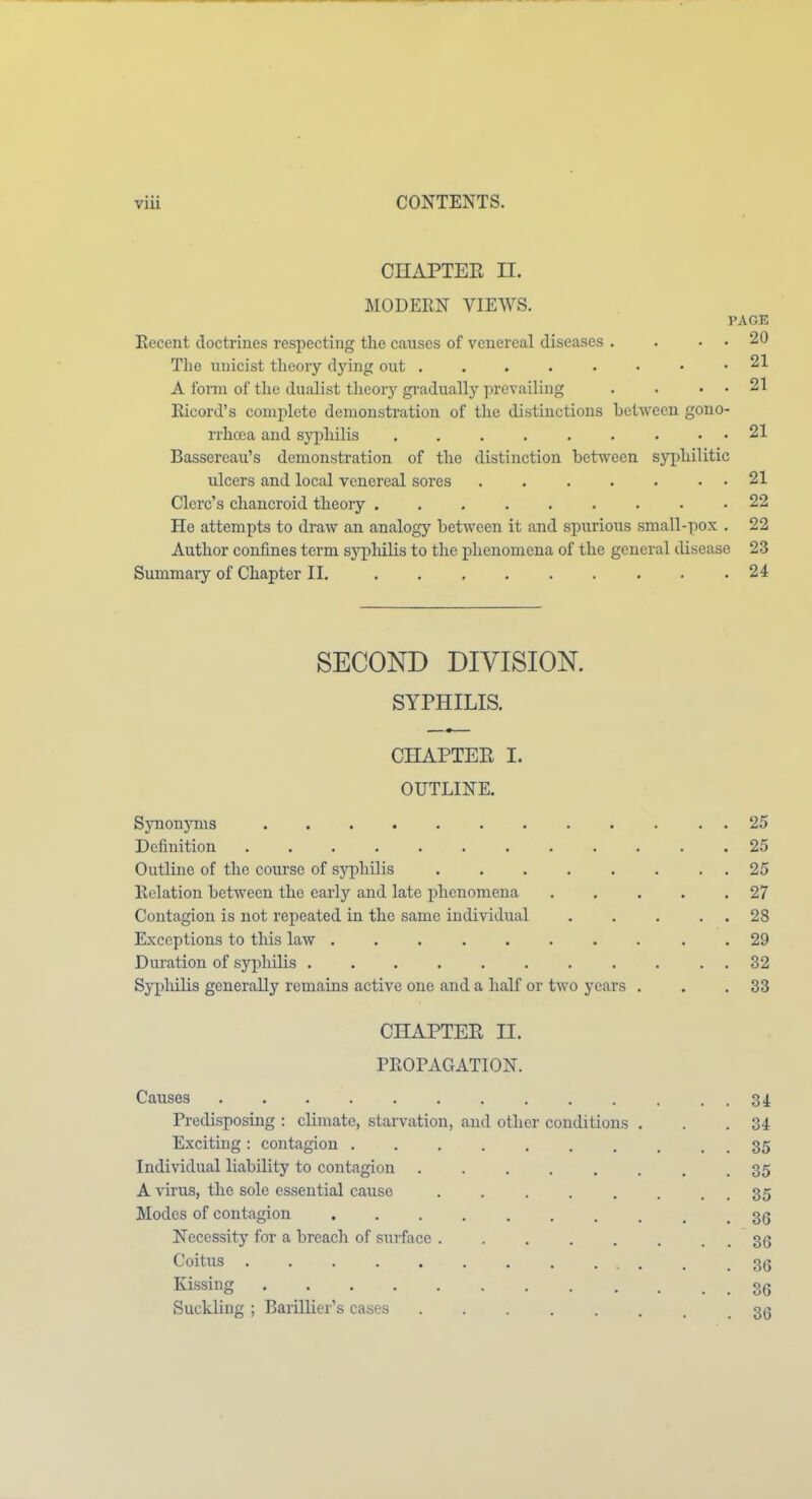 CHAPTER n. MODERN VIEWS. PAGE Eecent doctrines respecting the causes of venereal diseases . . . . 20 Tlie unicist theory dying out 21 A foiin of the dualist theory gi-adually prevailuig . . . . 21 Ricord's complete demonstration of the distinctions between gono- rrhoea and syphilis 21 Bassereau's demonstration of the distinction between syphilitic ulcers and local venereal sores ....... 21 Clerc's chancroid theoiy ......... 22 He attempts to draw an analogy between it and spurious small-pox . 22 Author confines term sj'])Mlis to the phenomena of the general disease 23 Summary of Chapter II. 24 SECOND DIVISION. SYPHILIS. CILAPTER I. OUTLINE. Synonyms .......... . . 25 Definition 25 Outline of the course of syphilis 25 Eolation between the early and late phenomena 27 Contagion is not repeated in the same individual 28 Exceptions to this law .......... 29 Dui'ation of syphilis . . . . . . . . . . . 32 Sypliilis generally remains active one and a half or two years . . .33 CHAPTER II. PROPAGATION. Causes 34 Predisposing : climate, starvation, and other conditions . . .34 Exciting; contagion . 35 Individual liability to contagion ........ 35 A virus, the sole essential cause . . . . . . . . 35 Modes of contagion . 36 Necessity for a breach of surface . . 36 Coitus , . .36 Kissing 36 Suckling ; Barillier's cases 3^