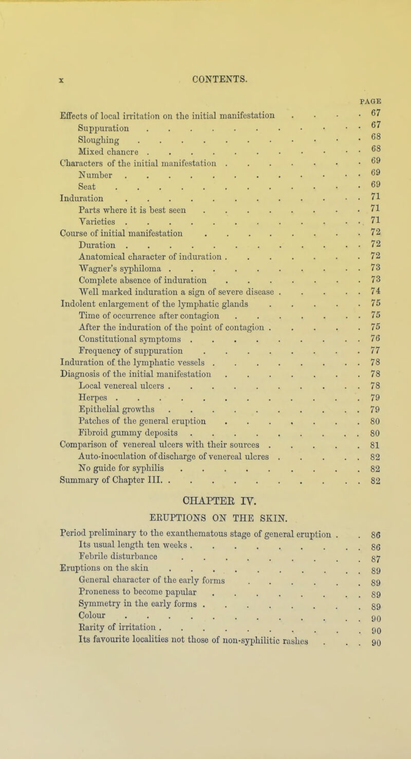 PAGE Effects of local imtation on the initial manifestation . . • .67 Suppuration • . . 67 Sloughing Mixed chancre Characters of the initial manifestation . . . . • • .69 Number ............ 69 Seat 69 Induration 71 Parts where it is best seen .71 Varieties .71 Course of initial manifestation 72 Duration 72 Anatomical character of induration ....... 72 Wagner's syphiloma . . . . . . . . . . 73 Complete absence of induration 73 Well marked induration a sign of severe disease 74 Indolent enlargement of the lymphatic glands . . . . .75 Time of occurrence after contagion 75 After the induration of the point of contagion . . . . .75 Constitutional symptoms 76 Frequency of suppuration ........ 77 Induration of the Ij'mphatic vessels . . . . . . . . 78 Diagnosis of the initial manifestation ....... 78 Local venereal ulcers 78 Herpes ............ 79 Epithelial growths 79 Patches of the general eruption 80 Fibroid gummy deposits 80 Comparison of venereal ulcers with their sources 81 Auto-inoculation of discharge of venereal ulcres . . . . . 82 No guide for syphilis 82 Summary of Chapter III . 82 CHAPTEE IV. ERUPTIONS ON THE SKIN. Period preliminary to the exantheraatous stage of general eruption . . 86 Its iisual length ten weeks gg Febrile disturbance 87 Eruptions on the skin 89 General character of the early forms ...... 89 Proneness to become papular . . . . . . . , 89 Symmetry in the early forms 89 Colour 9Q Rarity of irritation 90 Its favourite localities not those of non-syphilitic rashes . . . 90