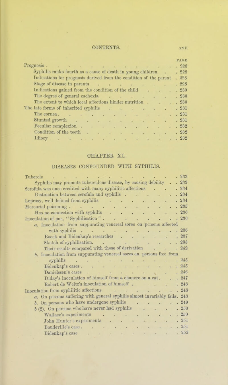 PAGE Prognosis 228 Syphilis ranks fourth as a cause of death in young children . . 228 Indications for prognosis derived from tlie condition of tlio parent . 228 Stage of disease in parents 228 Indications gained from the condition of the child . . . . 230 The degree of general cachexia 230 The extent to which local aflections hinder nutrition . . . . 230 The late forms of inherited syphilis 231 The cornea 231 Stunted growth 231 Peculiar complexion 232 Condition of the teeth 232 Idiocy 232 CHAPTEE XI. DISEASES CONFOUNDED WITH SYPHILIS. Tubercle 233 Syphilis may promote tuberculous disease, by causing debility . . 233 Scrofula was once credited with many syphilitic affections . . . 234 Distinction between scrofula and syphilis 234 Leprosy, well defined from syphilis 234 Mercurial poisoning 235 Has no connection with syphilis ....... 236 Inoculation of pus,  Syphilisation  236 a. Inoculation from suppurating venereal sores on persons allbcted with syphilis 236 Boeck and Bidcnkap's researches 237 Sketch of syphilisation 233 Their residts compared with those of derivation . . . 242 h. Inoculation from suppurating venereal sores on persons free from syphilis 245 Bidenkap's cases 245 Danielssen's cases 246 Diday's inoculation of himself from a chancre on a cat. . . 247 Robert de Weltz's inoculation of himself . ... 243 Inoculation from syphilitic affections 248 a. On persons sufiering with general syphiHs almost invarialjly fails. 248 h. On persons who have undergone syphilis 249 h (2). On persons who have never had syphilis .... 250 Wallace's experiments 250 John Hunter's experiments 251 Boudeville's case 251 Bidenkap's case 252