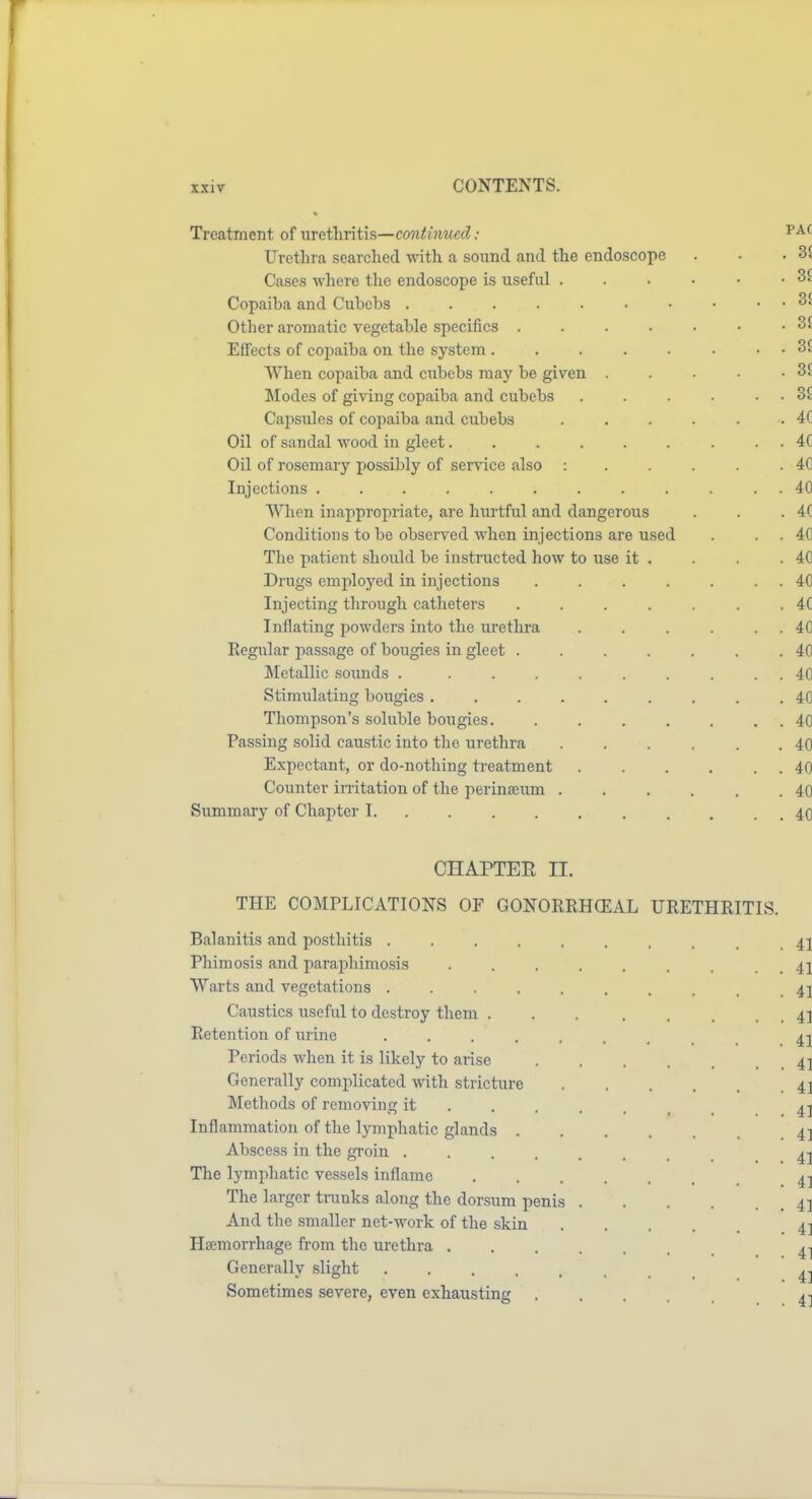 Treatment of urethritis—continued: '^^'^ Urethra searched with a sound and the endoscope . . .31 Cases Avhere the endoscope is useful . . . • • • 3£ Copaiba and Cubehs 3£ Otlier aromatic vegetable specifics . . . . . • • 3£ Effects of copaiba on the system . . . . . ■ . . 3£ When copaiba and cubebs may be given . . . • -St Modes of giving copaiba and cubebs . . • . . 3£ Capsules of copaiba and cubebs . . . . . • 4C Oil of sandal wood in gleet. . . . . . . . . 4C Oil of rosemary possibly of service also : . . . . .40 Injections ............ 40 When inappropriate, are hurtful and dangerous . . . 4C Conditions to be observed when injections are used . . . 40 The patient should be instructed how to use it . . . .40 Drugs employed in injections . . . . . . . 40 Injecting through catheters ....... 4C Inflating powders into the urethra . . . . . . 40 Regular jiassage of bougies in gleet . . . . . . .40 Metallic sounds . ......... 40 Stimulating bougies .40 Thompson's soluble bougies. . . . . . . . 40 Passing solid caustic into the urethra . . . , . .40 Expectant, or do-nothing treatment . . . . . . 40 Counter irritation of the perineeum . . . . . .40 Summary of Chapter I. . . . . . . . . . . 40 CHAPTER II. THE COMPLICATIONS OF GONORRHCEAL URETHRITIS. Balanitis and posthitis 41 Phimosis and paraphimosis . . . . . . . . . 41 Warts and vegetations 41 Caustics useful to destroy them 41 Retention of urine 41 Periods when it is likely to arise . . . . 4] Generally complicated with stricture 41 Methods of removing it ..... _ Inflammation of the lymphatic glands 4] Abscess in the groin ....... ^-^ The lymphatic vessels inflame 4-! The larger trunks along the dorsum penis 41 And the smaller net-work of the skin 4] Haemorrhage from the urethra Generally slight 4-1 Sometimes severe, even exhausting