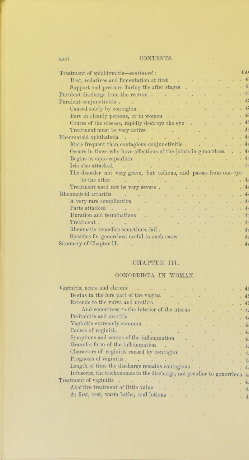 Treatment of epididymitis—coniimied : Kest, sedatives and fomentation at first . . • • . . 41 Support and jiressiirc during the after stages . ■ • ■ • 4' Purulent discharge from tlie rectum . . . • • ■ . . 4; Purulent conjunctivitis 4. Caused solely by contagion . . . . . . . 4' Eai-e in cleanly persons, or in women . . . . • -4; Course of the disease, rapidly destroys the eye . . . . . ii Treatment must be very active . . . . . . -4^ Rheumatoid ophthalmia . . . . . . . . . . 4t More frequent than contagions conjunctivitis . . . . -4-. Occurs in those who have affections of the joints in gonorrhoea . . 4< Begins as aquo-capsulitis . . . . . . . .4^ Iris also attacked . . . . . . . . . . 4^ The disorder not very grave, but tedious, and passes from one eye to the other. . . . . . . . . . . 4-. Treatment need not be very severe . . . . . . .4^ Eheumatoid arthritis . . . . . . . . . 4^ A very rare complication . . . . . . . .4'; Parts attacked . . . . . . . . . . . Duration and terminations . . . . . . . i4 Treatment ............ 4^ Eheumatic remedies sometimes fail. . . . . . . 4^ Specifics for gonorrhoja useful in such cases . . . . . 44 Summary of Chapter II. ......... 4^ CHAPTER III. GONORRHCEA IN WOMAN. Vaginitis, acute and chronic . . . . . . . . it Begins in the fore part of the vagina . . . . . . 4; Extends to the vulva and urethra . . . . . . . 41 And sometimes to the interior of the uterus . . . -41 Peritonitis and ovaritis . . . . . . . . . 4i Vaginitis extremely common ........ 4i Causes of vaginitis . . . . . . . . . . ii Symptoms and cour.se of the inflammation . . . . .4; Granular form of the inflammation . . . . . . . 4i Characters of vaginitis caused by contagion 4; Prognosis of vaginitis. . . . . . . , . . 4i Length of time the discharge remains contagious . . . .41 Infusoria?, the trichonomas in the discharge, not peculiar to gonorrhoea 4i Treatment of vaginitis 41 Abortive treatment of little value ...... 4- At first, rest, warm baths, and lotions 4,