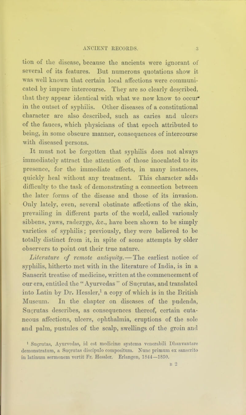 tion of the disease, because the ancients were ignorant of several of its features. But numerous quotations show it was well known that certain local affections were communi- cated by impure intercourse. They are so clearly described, that they appear identical with what we now know to occui* in the outset of syphiHs. Other diseases of a constitutional character are also described, such as caries and ulcers of the fauces, which physicians of that epoch attributed to being, in some obscure manner, consequences of intercourse with diseased persons. It must not be forgotten that syphilis does not always immediatel}'- attract the attention of those inoculated to its presence, for the immediate effects, in many instances, quickly heal without any treatment. This character adds difficulty to the task of demonstrating a connection between the later forms of the disease and those of its invasion. Only lately, even, several obstinate affections of the skin, prevailing in different parts of the world, called variously sibbens, yaws, radezyge, &c., have been shown to be simply varieties of syphilis; previously, they were believed to be totally distinct from it, in spite of some attempts by older observers to point out their true nature. Literature of remote antiquity. — The earliest notice of syphilis, hitherto met with in the literature of India, is in a Sanscrit treatise of medicine, written at the commencement of our era, entitled the  Ayurvedas  of Sucrutas, and translated into Latin by Dr. Hessler,^ a copy of which is in the British Museum. In the chapter on diseases of the pudenda, Sugrutas describes, as consequences thereof, certain cuta- neous affections, ulcers, ophthalmia, eruptions of the sole and palm, pustules of the scalp, swellings of the groin and ' Sucrutas, Ayurvedas, id est niedicinfe systenia vcncrabili Dliauvantaro demonstratum, a Su9rutas discipulo compositiim. Nuuc primum ex sauscrito iu latiniim sermonem vertit Fr. Hessler. Erlangcii, 1844—1850. B 2