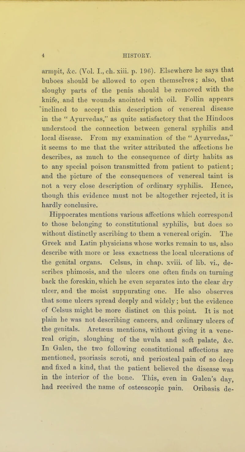 armpit, &c. (Vol. I., ch. xiii. p. 190). Elsewhere he says that buboes should be allowed to open themselves ; also, that sloughy parts of the penis should be removed with the knife, and the wounds anointed with oil. Follin appears 'inclined to accept this description of venereal disease in the  Ayurvedas, as quite satisfactory that the Hindoos understood the connection between general syphilis and local disease. From my examination of the  Ayurvedas, it seems to me that the writer attributed the affections he describes, as much to the consequence of dirty habits as to any special poison transmitted from patient to patient; and the picture of the consequences of venereal taint is not a very close description of ordinary syphilis. Hence, though this evidence must not be altogether rejected, it is hardly conclusive. Hippocrates mentions various affections which correspond to those belonging to constitutional S3'philis, but does so without distinctly ascribing to them a venereal origin. The Greek and Latin physicians whose works remain to us, also describe with more or less exactness the local ulcerations of the genital organs. Celsus, in chap, xviii. of lib. vi., de- scribes phimosis, and the ulcers one often finds on turning back the foreskin, which he even separates into the clear dry ulcer, and the moist suppurating one. He also observes that some ulcers spread deeply and widely; but the evidence of Celsus might be more distinct on this point. It is not plain he was not describing cancers, and ordinary ulcers of the genitals. Aretaeus mentions, without giving it a vene- real origin, sloughing of the uvula and soft palate, &c. In Galen, the two following constitutional affections are mentioned, psoriasis scroti, and periosteal pain of so deep and fixed a kind, that the patient believed the disease was in the interior of the bone. This, even in Galen's day, had received the name of osteoscopic pain. Oribasis de-