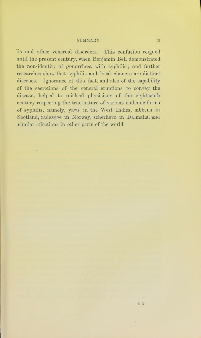 lis and other venereal disorders. This confusion reigned until the present century, when Benjamin Bell demonstrated the non-identity of gonorrhoea with syphilis; and further researches show that syphilis and local chancre are distinct diseases. Ignorance of this fact, and also of the capability of the secretions of the general eruptions to convey the disease, helped to mislead physicians of the eighteenth century respecting the true nature of various endemic forms of syphilis, namely, yaws in the West Indies, sibbens in Scotland, radezyge in Norway, scherlievo in Dalmatia, and similar affections in other parts of the world.