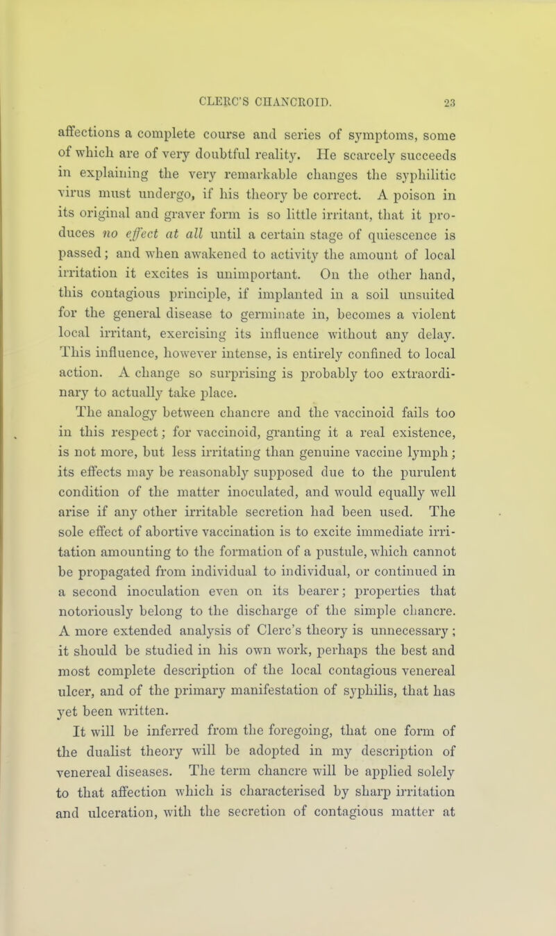 affections a complete course and series of symptoms, some of which are of very doubtful reality. He scarcely succeeds in explaining the very remarkable changes the syphilitic virus must undergo, if his theory be correct. A poison in its original and graver form is so little irritant, that it pro- duces no effect at all until a certain stage of quiescence is passed; and when awakened to activity the amount of local irritation it excites is unimportant. On the other hand, this contagious principle, if implanted in a soil unsuited for the general disease to germinate in, becomes a violent local irritant, exercising its influence without any delay. This influence, however intense, is entirely confined to local action. A change so surprising is probably too extraordi- nary to actually take place. The analogy between chancre and the vaccinoid fails too in this respect; for vaccinoid, granting it a real existence, is not more, but less irritating than genuine vaccine Ij'mph; its effects may be reasonably supposed due to the purulent condition of the matter inoculated, and would equally well arise if any other irritable secretion had been used. The sole effect of abortive vaccination is to excite immediate irri- tation amounting to the formation of a pustule, which cannot be propagated from individual to individual, or continued in a second inoculation even on its bearer; properties that notoriously belong to the discharge of the simjDle chancre. A more extended analysis of Clerc's theory is unnecessary ; it should be studied in his own work, perhaps the best and most complete description of the local contagious venereal ulcer, and of the primary manifestation of syphilis, that has yet been written. It will be inferred from the foregoing, that one form of the dualist theory will be adopted in my description of venereal diseases. The term chancre will be applied solely to that affection which is characterised by sharp irritation and ulceration, with the secretion of contagious matter at