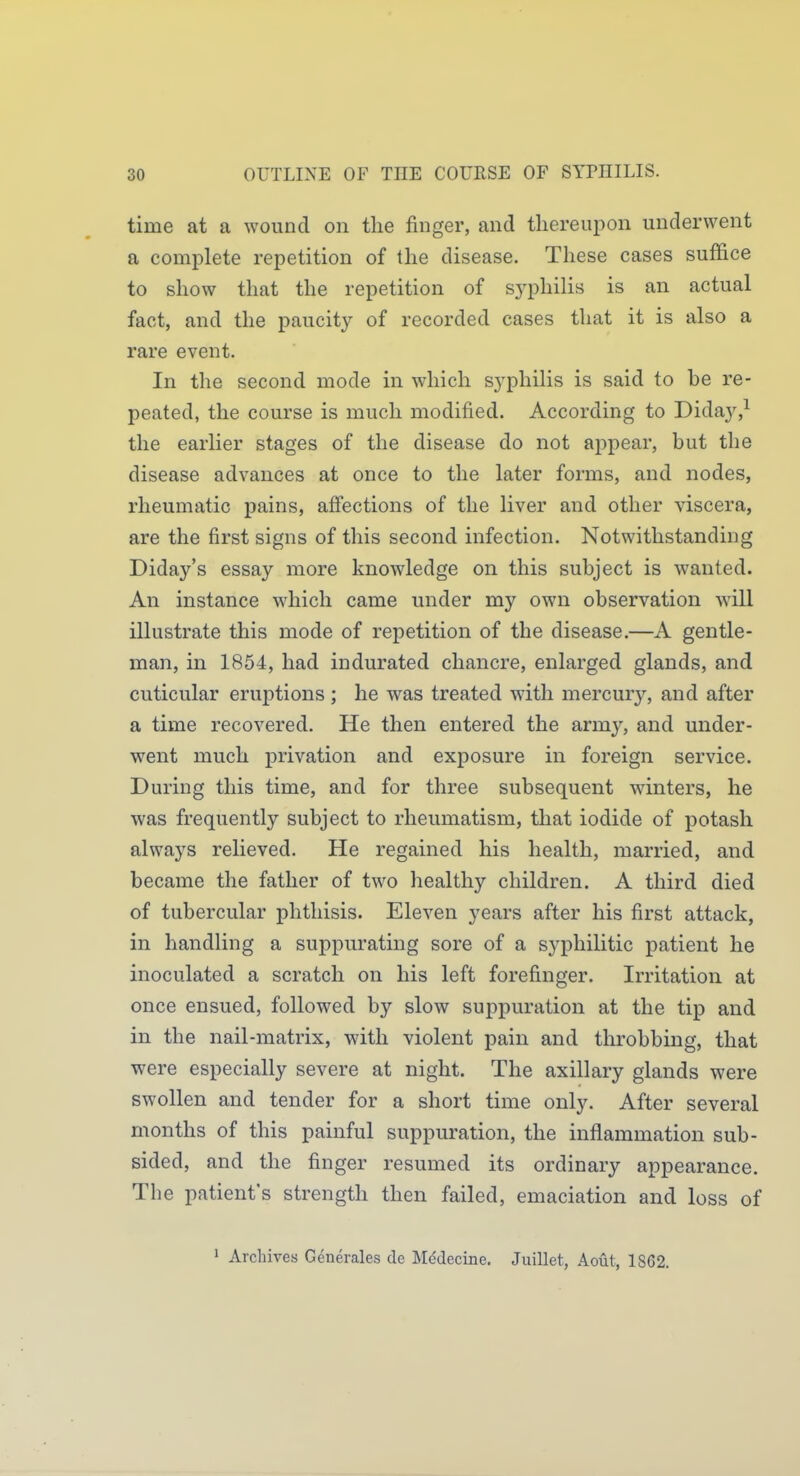 time at a wound on the finger, and thereupon underwent a complete repetition of the disease. These cases suffice to show that the repetition of syphilis is an actual fact, and the paucity of recorded cases that it is also a rare event. In the second mode in which syphilis is said to be re- peated, the course is much modified. According to Diday,^ the earlier stages of the disease do not appear, but the disease advances at once to the later forms, and nodes, rheumatic pains, aff'ections of the liver and other viscera, are the first signs of this second infection. Notwithstanding Diday's essay more knowledge on this subject is wanted. An instance which came under my own observation wall illustrate this mode of repetition of the disease.—A gentle- man, in 1854, had indurated chancre, enlarged glands, and cuticular eruptions; he was treated with mercury, and after a time recovered. He then entered the army, and under- went much privation and exposure in foreign service. During this time, and for three subsequent winters, he was frequently subject to rheumatism, that iodide of potash always relieved. He regained his health, married, and became the father of two healthy children. A third died of tubercular phthisis. Eleven years after his first attack, in handling a suppurating sore of a syphilitic patient he inoculated a scratch on his left forefinger. Irritation at once ensued, followed by slow suppuration at the tip and in the nail-matrix, with violent pain and throbbing, that were especially severe at night. The axillary glands were swollen and tender for a short time only. After several months of this painful suppuration, the inflammation sub- sided, and the finger resumed its ordinary appearance. The patient's strength then failed, emaciation and loss of 1 Archives Generales de Mddecine. Juillet, Aout, 1862.