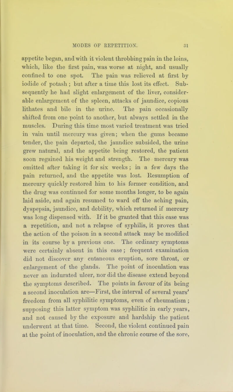 appetite begun, and with it violent throbbing pain in the loins, which, like the first pain, was worse at night, and usually confined to one spot. The pain was relieved at first by iodide of potash ; but after a time this lost its efi'ect. Sub- sequently he had slight enlargement of the liver, consider- able enlargement of the spleen, attacks of jaundice, copious lithates and bile in the urine. The pain occasionally shifted from one point to another, but always settled in the muscles. Durins; this time most varied treatment was tried in vain until mercury was given; when the gums became tender, the pain departed, the jaundice subsided, the urine grew natural, and the appetite being restored, the patient soon regained his weight and strength. The mercury was omitted after taking it for six weeks ; in a few days the pain returned, and the appetite was lost. Resumption of mercury quickly restored him to his former condition, and the drug was continued for some months longer, to be again laid aside, and again resumed to ward off the aching pain, dyspepsia, jaundice, and debility, w^hich returned if mercury was long dispensed with. If it be gi*anted that this case was a repetition, and not a relapse of syphilis, it proves that the action of the poison in a second attack may be modified in its course by a previous one. The ordinary symptoms were certainly absent in this case ; frequent examination did not discover any cutaneous eruption, sore throat, or enlargement of the glands. The point of inoculation was never an indurated ulcer, nor did the disease extend beyond the symptoms described. The points in favour of its being a second inoculation are—First, the interval of several years' freedom from all syphilitic symptoms, even of rheumatism ; supposing this latter symptom was syphilitic in early years, and not caused by the exposure and hardship the patient underwent at that time. Second, the violent continued pain at the point of inoculation, and the chronic course of the sore.