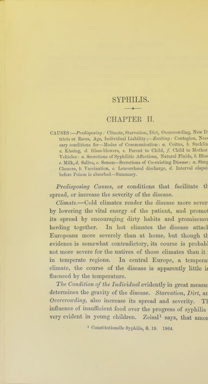 SYPHILIS. —♦— CHAPTER H. CAUSES :—Predisposing : Climate, Starvation, Diit, Overcrowding, New Di tricts or Races, Age, Individual Liability •,^Exciting: Contagion, Nece sary conditions for—Modes of Communication: a. Coitus, b. Sucklin c. Kissing, d. Glass-blowers, e. Parent to Child, /. Child to Mother- Vehicles : a. Secretions of Syphilitic Affections, Natural Fluids, b. Bloo c. Milk,d Saliva, e. Semen—Secretions of Co-existing Disease: a. Simj Chancre, b. Vaccination, c. Leucorrhoeal discharge, d. Interval elapsii before Poison is absorbed—Summary. Predisposing Causes, or conditions that facilitate th spread, or increase the severity of the disease. Climate.—Cold climates render the disease more sever by lowering the vital energy of the patient, and promol its spread by encouraging dirty habits and promiscuoi herding together. In hot climates the disease attacl Europeans more severely than at home, but though tl: evidence is somewhat contradictory, its course is probab] not more severe for the natives of those climates than it: in temperate regions. In central Europe, a temperai climate, the course of the disease is apparently little ii fluenced by the temperature. The Condition of the Individual evidently in great measui determines the gravity of the disease. Starvation, Dirt, ar Overcroivding, also increase its spread and severity. Tl influence of insufficient food over the progress of syphilis very evident in young children. ZeissP says, that amor