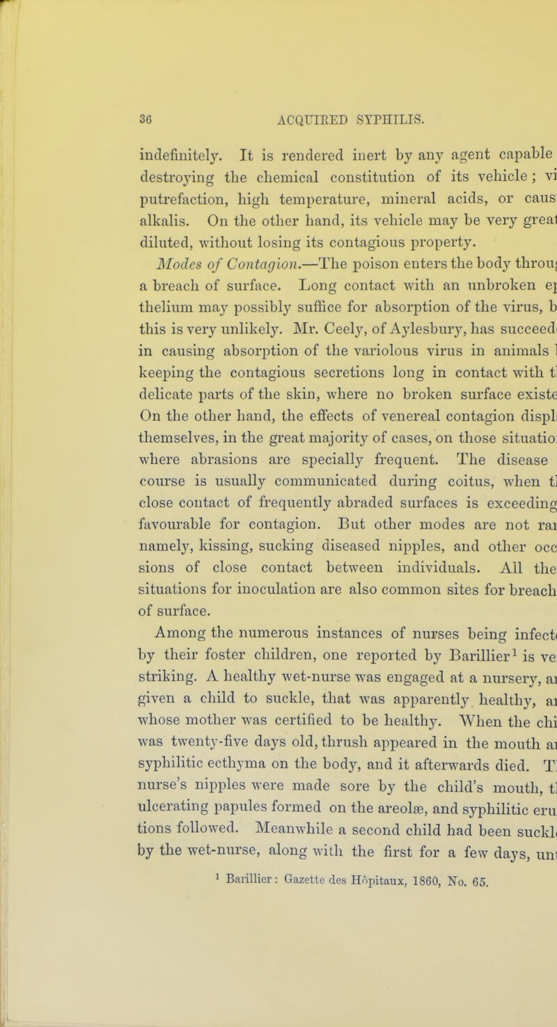 indefinitely. It is rendered inert by any agent capable destrojdng the chemical constitution of its vehicle; vi putrefaction, high temperature, mineral acids, or caus alkalis. On the other hand, its vehicle may be very greal diluted, without losing its contagious property. Modes of Contagion.—The poison enters the body throuj a breach of surface. Long contact with an unbroken ej thelium may possibly suffice for absorption of the virus, b this is very unlikel3^ Mr. Ceely, of Aylesbury, has succeed^ in causing absorption of the variolous virus in animals 1 keeping the contagious secretions long in contact with t delicate parts of the skin, where no broken surface existe On the other hand, the elBfects of venereal contagion dispL themselves, in the great majority of cases, on those situatio: where abrasions are specially frequent. The disease course is usually communicated during coitus, when tl close contact of frequently abraded surfaces is exceeding favourable for contagion. But other modes are not rai namely, kissing, sucking diseased nipples, and other occ sions of close contact between individuals. All the situations for inoculation are also common sites for breach of surface. Among the numerous instances of nurses being infect* by their foster children, one reported by Barillier^ is ve striking. A healthy wet-nurse was engaged at a nursery, ai given a child to suckle, that was apparently health}^, ai whose mother was certified to be healthy. When the chi was twenty-five days old, thrush appeared in the mouth ai syphilitic ecthyma on the body, and it afterwards died. T nurse's nipples were made sore by the child's mouth, t] ulcerating papules formed on the areolae, and syphilitic eru tions followed. Meanwhile a second child had been suckL by the wet-nurse, along with the first for a few days, uni 1 Barillier: Gazette des Hopitaux, 1860, No. 65.