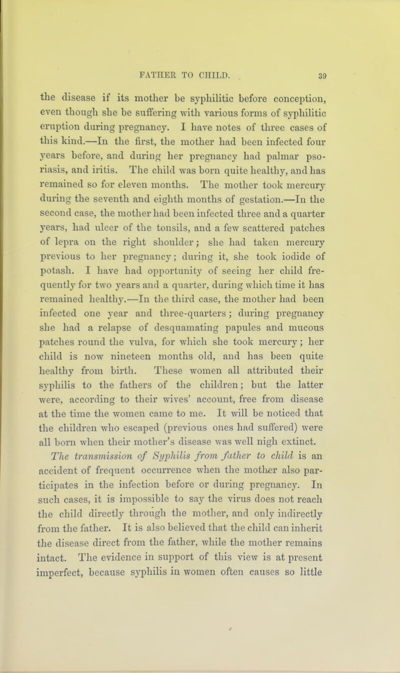 the disease if its mother be syphilitic before conception, even though she be suffering with various forms of syphiUtic eruption during pregnancy. I have notes of three cases of this kind.—In the first, the mother had been infected four years before, and during her pregnancy had palmar pso- riasis, and iritis. The child was born quite healthy, and has remained so for eleven months. The mother took mercury during the seventh and eighth months of gestation.—In the second case, the mother had been infected three and a quarter years, had ulcer of the tonsils, and a few scattered patches of lepra on the right shoulder; she had taken mercury previous to her pregnancy; during it, she took iodide of potash. I have had opportunity of seeing her child fre- quently for two years and a quarter, during which time it has remained healthy.—In the third case, the mother had been infected one year and three-quarters; during pregnancy she had a relapse of desquamating papules and mucous patches round the vulva, for which she took mercury; her child is now nineteen months old, and has been quite healthy from birth. These women all attributed their syphilis to the fathers of the children; but the latter were, according to their wives' account, free from disease at the time the women came to me. It will be noticed that the children who escaped (previous ones had suffered) were all born when their mother's disease was well nigh extinct. Tlie transmission of Syphilis from father to child is an accident of frequent occurrence when the mother also par- ticipates in the infection before or during pregnancy. In such cases, it is impossible to say the virus does not reach the child directly through the mother, and only indirectly from the father. It is also believed that the child can inherit the disease direct from the father, while the mother remains intact. The evidence in support of this view is at present imperfect, because syphilis in women often causes so little