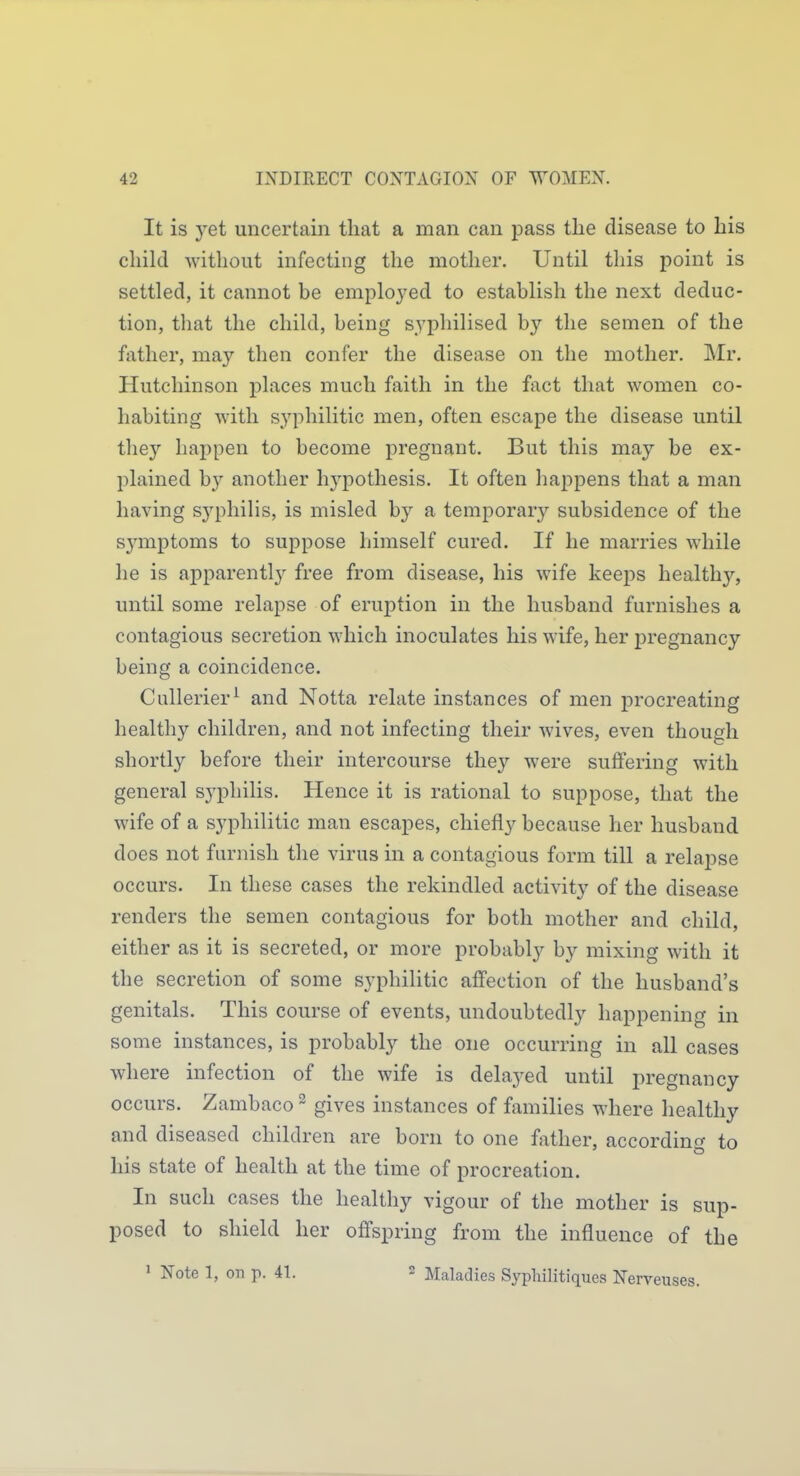 It is yet uncertain that a man can pass tlie disease to liis child Avithout infecting the mother. Until this point is settled, it cannot be emploj^ed to establish the next deduc- tion, that the child, being syphilised by the semen of the father, may then confer the disease on the mother. ]\Ir. Hutchinson places much faith in the fact that women co- habiting Avith syphilitic men, often escape the disease until they happen to become pregnant. But this may be ex- plained by another hj^pothesis. It often happens that a man having sj'philis, is misled by a temporary subsidence of the sj'mptoms to suppose liimself cured. If he marries while he is apparently free from disease, his wife keej)s healthy, until some relapse of eruption in the husband furnishes a contagious secretion which inoculates his wife, her j)regnancy being a coincidence. Cullerier^ and Notta relate instances of men procreating healthy children, and not infecting their Avives, even though shortly before their intercourse tlie}^ Avere suffering with general syphilis. Hence it is rational to suppose, that the wife of a syphilitic man escapes, chiefly because her husband does not furnish the virus in a contagious form till a relapse occurs. In these cases the rekindled actiA^ty of the disease renders the semen contagious for both mother and child, either as it is secreted, or more probably by mixing Avith it the secretion of some syphilitic affection of the husband's genitals. This course of events, undoubtedly happening in some instances, is probably the one occurring in all cases where infection of the wife is delayed until pregnancy occurs. Zambaco ~ gives instances of families where healthy and diseased children are born to one father, according to his state of health at the time of procreation. In such cases the healthy vigour of the mother is sup- posed to shield her offspring from the influence of the ' Note 1, on p. 41. 2 ]\raladies Sypliilitiques Nerveuses.