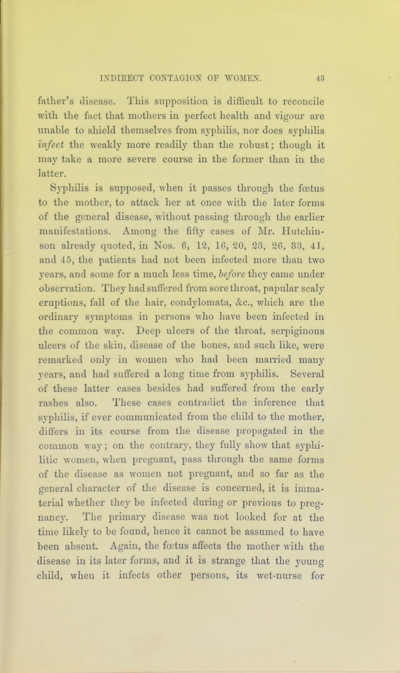 father's disease. This supposition is difficult to reconcile with the fact that mothers in perfect health and vigour are unable to shield themselves from syphilis, nor does syphilis infect the weakly more readily than the robust; thougli it may take a more severe course in the former than in the latter. Syphilis is supposed, when it passes through the foetus to the mother, to attack her at once with tlie later forms of the general disease, without passing through the earlier manifestations. Among the fifty cases of Mr. Hutchin- son already quoted, in Nos. G, 12, 16, 20, 23, 2G, 33, 41, and 45, the patients had not been infected more than two j^ears, and some for a much less time, before they came under observation. They had suffered from sore throat, papular scaly eruptions, fall of the hair, condj'lomata, &c., which are the ordinary symptoms in persons who have been infected in the common way. Deep ulcers of the throat, serpiginous ulcers of the skin, disease of the bones, and such like, were remarked only in women who had been married many years, and had suffered a long time from syphilis. Several of these latter cases besides had suffered from the early rashes also. These cases contradict the inference that syphilis, if ever communicated from the child to the mother, differs in its course from the disease propagated in the common way; on the contrary, they fully show that syphi- litic women, when pregnant, pass through the same forms of the disease as women not pregnant, and so far as the general character of the disease is concerned, it is imma- terial whether they be infected during or previous to preg- nancy. The primary disease was not looked for at the time likely to be found, hence it cannot be assumed to have been absent. Again, the foetus affects the mother with the disease in its later forms, and it is strange that the young child, when it infects other persons, its wet-nurse for