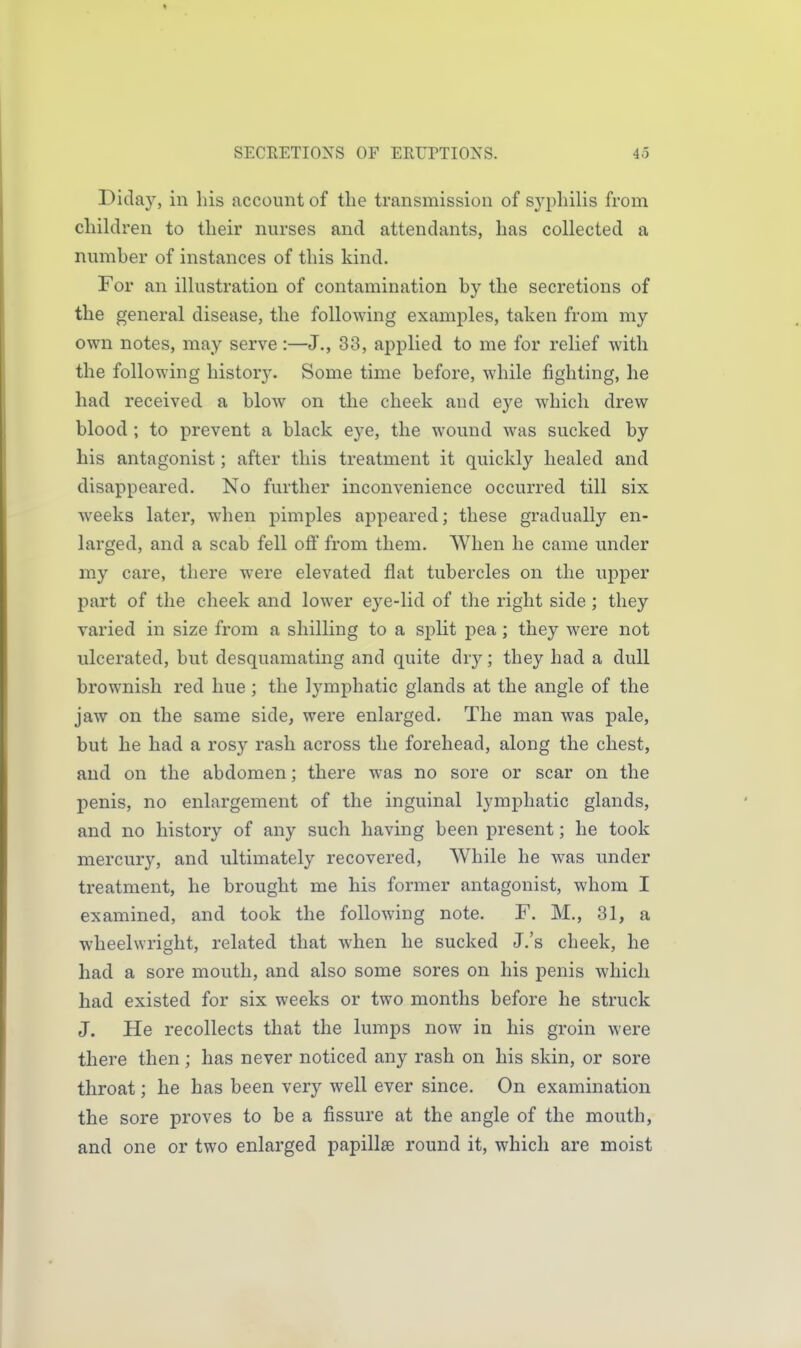 Diday, in his account of the transmission of sj^philis from children to their nurses and attendants, has collected a number of instances of this kind. For an illustration of contamination by the secretions of the general disease, the following examples, taken from my own notes, may serve :—J., 33, applied to me for relief with the following history. Some time before, while fighting, he had received a blow on the cheek and eye which drew blood ; to prevent a black eye, the wound was sucked by his antagonist; after this treatment it quickly healed and disappeared. No further inconvenience occurred till six weeks later, when pimples appeared; these gradually en- larged, and a scab fell off from them. When he came under my care, there were elevated flat tubercles on the upper part of the cheek and lower eye-lid of the right side; they varied in size from a shilling to a split pea; they were not ulcerated, but desquamating and quite dry; they had a dull brownish red hue ; the lymphatic glands at the angle of the jaw on the same side, were enlarged. The man was pale, but he had a rosy rash across the forehead, along the chest, and on the abdomen; there was no sore or scar on the penis, no enlargement of the inguinal lymphatic glands, and no history of any such having been present; he took mercury, and ultimately recovered. While he was under treatment, he brought me his former antagonist, whom I examined, and took the following note. F. M., 31, a wheelwright, related that when he sucked J.'s cheek, he had a sore mouth, and also some sores on his penis which had existed for six weeks or two months before he struck J. He recollects that the lumps now in his groin were there then; has never noticed any rash on his skin, or sore throat; he has been very well ever since. On examination the sore proves to be a fissure at the angle of the mouth, and one or two enlarged papillae round it, which are moist