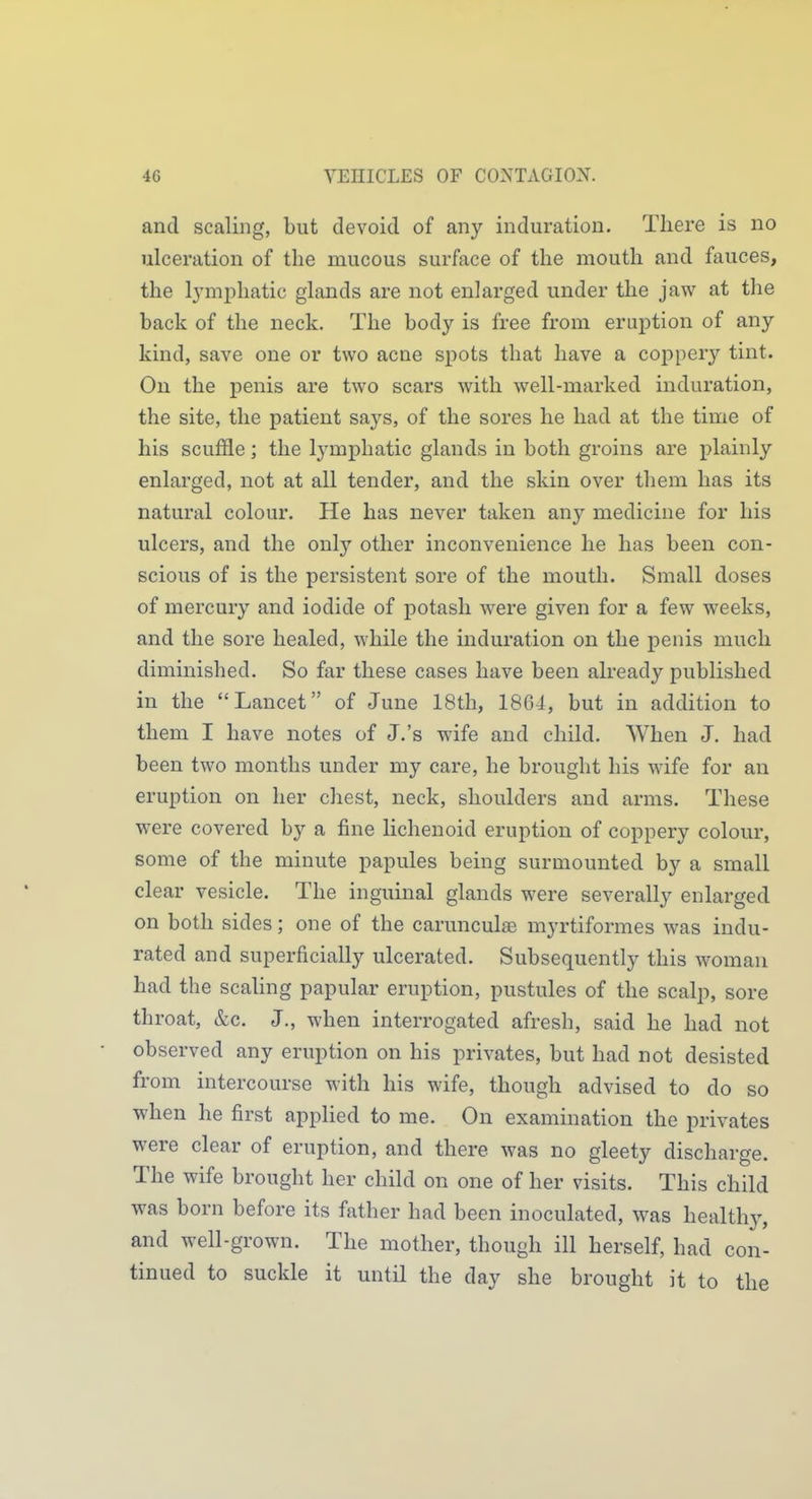 and scaling, but devoid of any induration. There is no ulceration of the mucous surface of the mouth and fauces, the lymjihatic glands are not enlarged under the jaw at the back of the neck. The body is free from eruption of any kind, save one or two acne spots that have a coppery tint. On the penis are two scars with well-marked induration, the site, the patient says, of the sores he had at the time of his scuffle; the lymphatic glands in both groins are plainly enlarged, not at all tender, and the skin over them has its natural colour. He has never taken any medicine for his ulcers, and the only other inconvenience he has been con- scious of is the persistent sore of the mouth. Small doses of mercury and iodide of potash were given for a few weeks, and the sore healed, while the induration on the penis much diminished. So far these cases have been already published in the Lancet of June 18th, 18G4, but in addition to them I have notes of J.'s wife and child. When J, had been two months under my care, he brought his wife for an eruption on her chest, neck, shoulders and arms. These were covered by a fine lichenoid eruption of coppery colour, some of the minute papules being surmounted by a small clear vesicle. The inguinal glands were severally enlarged on both sides; one of the carunculse myrtiformes was indu- rated and superficially ulcerated. Subsequently this woman had the scaling papular eruption, pustules of the scalp, sore throat, &c. J., when interrogated afresh, said he had not observed any eruption on his privates, but had not desisted from intercourse with his wife, though advised to do so when he first applied to me. On examination the privates were clear of eruption, and there was no gleety discharge. The wife brought her child on one of her visits. This child was born before its father had been inoculated, was healthy, and well-grown. The mother, though ill herself, had con- tinued to suckle it until the day she brought it to the