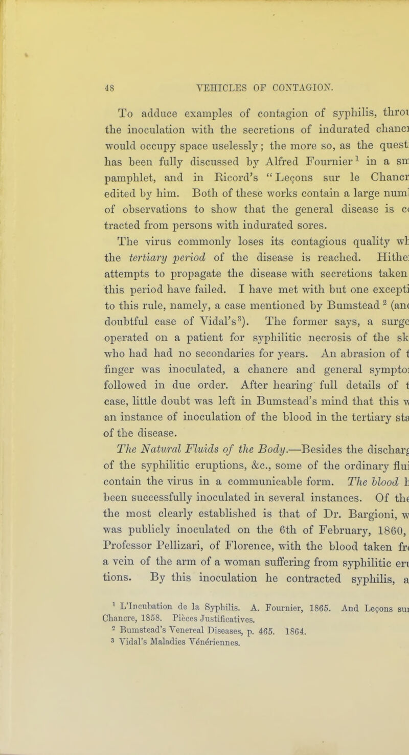 To adduce examples of contagion of sypliilis, throi the inoculation with the secretions of indurated clianci would occupy space uselessly; the more so, as the quest has been fully discussed by Alfred Fournier^ in a sn: pamphlet, and in Ricord's  Lemons sur le Chancr edited by him. Both of these works contain a large numl of observations to show that the general disease is c< tracted from persons with indurated sores. The virus commonly loses its contagious quality wl: the tertiary period of the disease is reached. Hithe: attempts to propagate the disease with secretions taken this period have failed. I have met with but one excepti to this rule, namel}', a case mentioned by Bumstead ^ (an( doubtful case of Vidal's'^). The former says, a surge operated on a patient for syphilitic necrosis of the sk who had had no secondaries for j'^ears. An abrasion of i finger was inoculated, a chancre and general symptoi followed in due order. After hearing full details of t case, little doubt was left in Bumstead's mind that this m an instance of inoculation of the blood in the tertiary sta of the disease. The Natural Fluids of the Body.—Besides the dischar^ of the syphilitic eruptions, &c., some of the ordinary flui contain the virus in a communicable form. The blood h been successfully inoculated in several instances. Of th( the most clearly established is that of Dr. Bargioni, w was publicly inoculated, on the 6th of February, 1860, Professor Pellizari, of Florence, with the blood taken fr( a vein of the arm of a woman suffering from syphilitic en tions. By this inoculation he contracted syphilis, a ' L'Incubation de la Syphilis. A. Fournier, 1865. And Lefons sui Chancre, 1858. Pieces Justificatives. - Bumstead's Venereal Diseases, p. 465. 1864. 3 Vidal's Maladies Vdn^riennes.