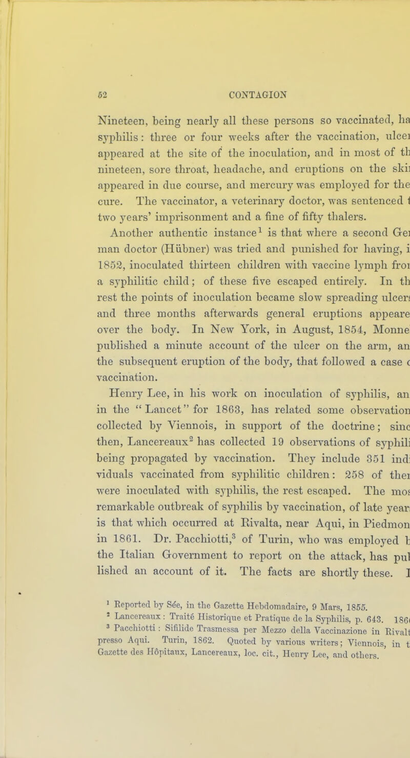 Nineteen, being nearly all these persons so vaccinated, lia syphilis: three or four weeks after the vaccination, ulcei appeared at the site of the inoculation, and in most of th nineteen, sore throat, headache, and eruptions on the skii appeared in due course, and mercury was employed for the cure. The vaccinator, a veterinary doctor, was sentenced i two years' imprisonment and a fine of fifty thalers. Another authentic instance^ is that where a second Gei man doctor (Hiibner) was tried and punished for having, i 1852, inoculated thirteen children with vaccine lymph froi a syphilitic child; of these five escaped entirely. In th rest the points of inoculation became slow spreading ulcers and three months afterwards general eruptions appeare over the body. In New York, in August, 1854, Monne published a minute account of the ulcer on the arm, an the subsequent eruption of the body, that followed a case c vaccination. Henry Lee, in his work on inoculation of syphilis, an in the Lancet for 1863, has related some observation collected by Viennois, in support of the doctrine; sine then, Lancereaux^ has collected 19 observations of syphih being propagated by vaccination. They include 351 ind: viduals vaccinated from syphilitic children: 258 of thei were inoculated with syphilis, the rest escaped. The mos remarkable outbreak of syphilis by vaccination, of late yean is that which occurred at Rivalta, near Aqui, in Piedmon in 1861. Dr. Pacchiotti,^ of Turin, who was employed I the Italian Government to report on the attack, has pul lished an account of it. The facts are shortly these. I 1 Reported by S^e, in the Gazette Hebdomadaire, 9 Mars, 1855. » Lancereaux : Traite Historique et Pratique de la Syphilis, p. 643. 186( 3 Pacchiotti: Sifilide Trasmessa per Mezzo della Vaccinazione in Rivalt presso Aqui. Turin, 1862. Quoted by various writers; Viennois, in t Gazette des H6pitanx, Lancereaux, loc. cit., Henry Lee, and others.