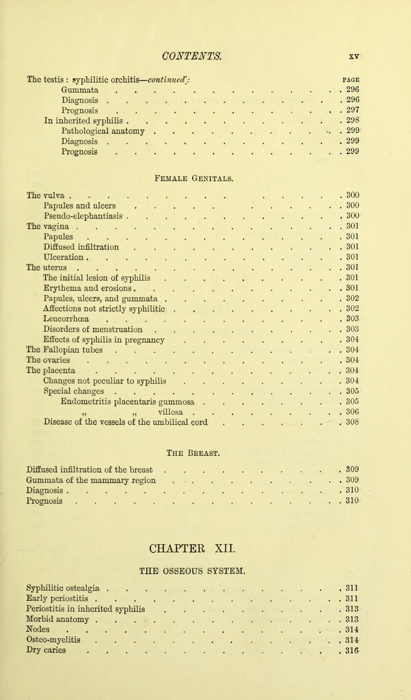 The testis : syphilitic orchitis—contimietf: page Gummata 296 Diagnosis 296 Prognosis 297 In inherited syphilis 298 Pathological anatomy . 299 Diagnosis 299 Prognosis 299 Female Genitals. The vulva 300 Papules and ulcers 300 Pseudo-elephantiasis 300 The vagina 301 Papules 301 Diffused infiltration 301 Ulceration 301 The uterus 301 The initial lesion of syphilis 301 Erythema and erosions 301 Papules, ulcers, and gummata 302 Affections not strictly syphilitic 302 Leucorrhoea 303 Disorders of menstruation 303 Effects of syphilis in pregnancy 301 The Fallopian tubes 301 The ovaries 301 The placenta 301 Changes not peculiar to syphilis 301 Special changes 305 Endometritis placentaris gummosa 305 „ „ villosa 306 Disease of the vessels of the umbilical cord 308 The Breast. Diffused infiltration of the breast 309 Gummata of the mammary region 309 Diagnosis 310 Prognosis 310 CHAPTER XII. THE OSSEOUS SYSTEM. Syphilitic ostealgia 311 Early periostitis 311 Periostitis in inherited syphilis 313 Morbid anatomy 313 Nodes 314 Osteo-myelitis 314 Dry caries 316