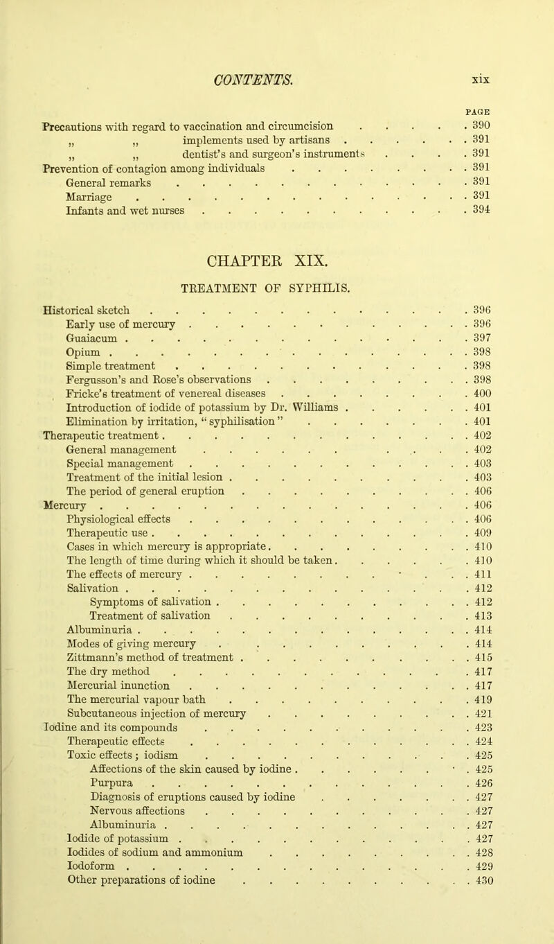 PAGE Precautions with regard to vaccination and circumcision 390 „ „ implements used by artisans 391 „ „ dentist’s and surgeon’s instruments .... 391 Prevention of contagion among individuals 391 General remarks 391 Marriage 391 Infants and wet nurses 394 CHAPTER XIX. TREATMENT OF SYPHILIS. Historical sketch 396 Early use of mercury 396 Guaiacum 397 Opium 398 Simple treatment 398 Fergusson’s and Rose’s observations 398 Fricke’s treatment of venereal diseases 400 Introduction of iodide of potassium by Dr. Williams 401 Elimination by irritation, “ syphilisation ” 401 Therapeutic treatment 402 General management .... 402 Special management 403 Treatment of the initial lesion 403 The period of general eruption 406 Mercury 406 Physiological effects 406 Therapeutic use 409 Cases in which mercury is appropriate 410 The length of time during which it should be taken 410 The effects of mercury ■ . ..411 Salivation 412 Symptoms of salivation 412 Treatment of salivation 413 Albuminuria 414 Modes of giving mercury . 414 Zittmann’s method of treatment 415 The dry method .417 Mercurial inunction 417 The mercurial vapour bath 419 Subcutaneous injection of mercury 421 Iodine and its compounds 423 Therapeutic effects 424 Toxic effects ; iodism 425 Affections of the skin caused by iodine ■ . 425 Purpura 426 Diagnosis of eruptions caused by iodine 427 Nervous affections 427 Albuminuria 427 Iodide of potassium 427 Iodides of sodium and ammonium 428 Iodoform 429 Other preparations of iodine 430