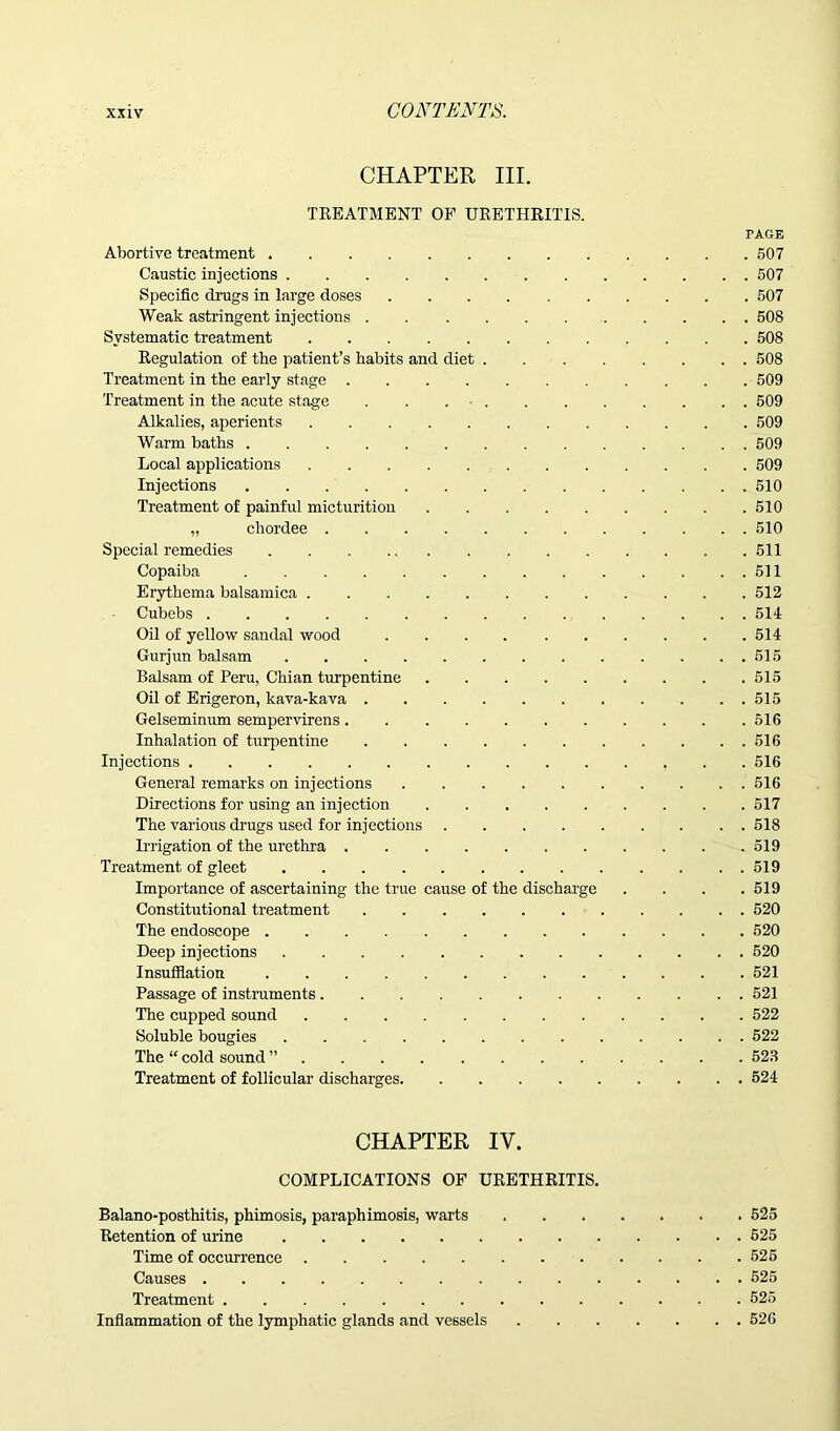 CHAPTER III. TREATMENT OF URETHRITIS. PAGE Abortive treatment 507 Caustic injections 507 Specific drags in large doses 507 Weak astringent injections 508 Systematic treatment 508 Regulation of the patient’s habits and diet 508 Treatment in the early stage 509 Treatment in the acute stage . . 509 Alkalies, aperients 509 Warm baths 509 Local applications 509 Injections 510 Treatment of painful micturition 510 „ chordee 510 Special remedies 511 Copaiba 511 Erythema balsamica 512 Cubebs 514 Oil of yellow sandal wood 514 Gurjun balsam . . . 515 Balsam of Peru, Chian turpentine 515 Oil of Erigeron, kava-kava 515 Gelseminum sempervirens. .516 Inhalation of turpentine 516 Injections 516 General remarks on injections 516 Directions for using an injection 517 The various drugs used for injections 518 Irrigation of the urethra 519 Treatment of gleet 519 Importance of ascertaining the true cause of the discharge .... 519 Constitutional treatment 520 The endoscope 520 Deep injections 520 Insufflation 521 Passage of instruments 521 The cupped sound 522 Soluble bougies 522 The “ cold sound ” 523 Treatment of follicular discharges 524 CHAPTER IV. COMPLICATIONS OF URETHRITIS. Balano-posthitis, phimosis, paraphimosis, warts 525 Retention of urine 525 Time of occurrence 525 Causes 525 Treatment 525 Inflammation of the lymphatic glands and vessels 526