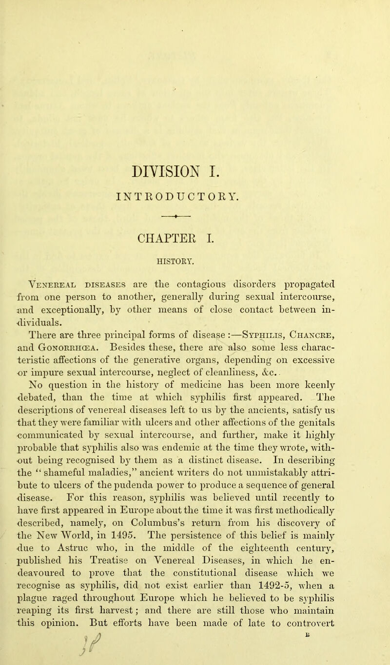 INTRODUCTORY. CHAPTER I. HISTORY. Venereal diseases are the contagious disorders propagated from one person to another, generally during sexual intercourse, and exceptionally, by other means of close contact between in- dividuals. There are three principal forms of disease :—Syphilis, Chancre, and Gonorrhcea. Besides these, there are also some less charac- teristic affections of the generative organs, depending on excessive or impure sexual intercourse, neglect of cleanliness, &c. No question in the history of medicine has been more keenly debated, than the time at which syphilis first appeared. The descriptions of venereal diseases left to us by the ancients, satisfy us that they were familiar with ulcers and other affections of the genitals •communicated by sexual intercourse, and further, make it highly probable that syphilis also was endemic at the time they wrote, with- out being recognised by them as a distinct disease. In describing the “ shameful maladies,” ancient writers do not unmistakably attri- bute to ulcers of the pudenda power to produce a sequence of general disease. For this reason, syphilis was believed until recently to have first appeared in Europe about the time it was first methodically described, namely, on Columbus’s return from his discovery of the New World, in 1495. The persistence of this belief' is mainly ■due to Astruc who, in the middle of the eighteenth century, published his Treatise on Venereal Diseases, in which he en- deavoured to prove that the constitutional disease which we recognise as syphilis, did not exist earlier than 1492-5, when a plague raged throughout Europe which he believed to he sj philis reaping its first harvest; and there are still those who maintain this opinion. But efforts have been made of late to controvert