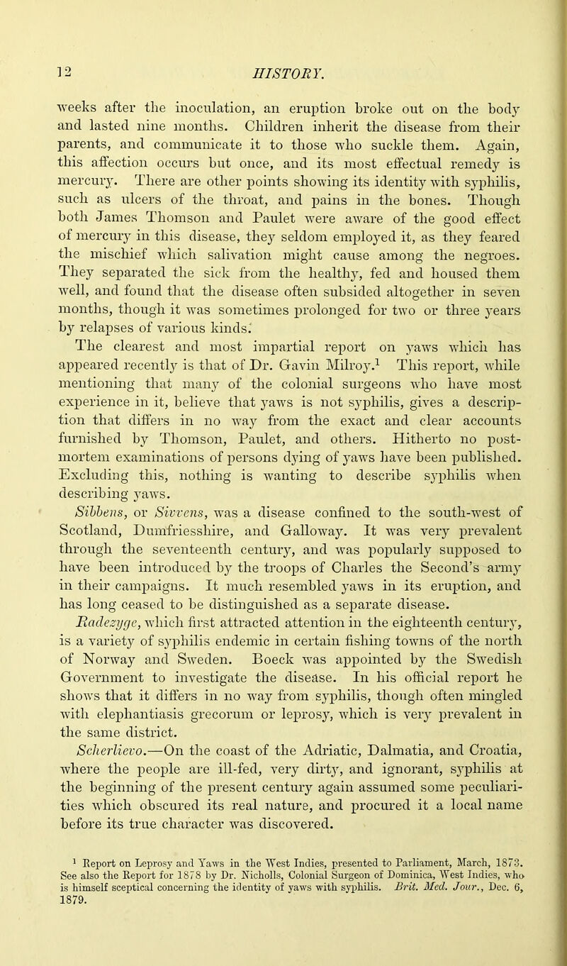 weeks after the inoculation, an eruption broke out on the body and lasted nine months. Children inherit the disease from their parents, and communicate it to those who suckle them. Again, this affection occurs hut once, and its most effectual remedy is mercury. There are other points showing its identity with syphilis, such as ulcers of the throat, and pains in the hones. Though both James Thomson and Paulet were aware of the good effect of mercury in this disease, they seldom employed it, as they feared the mischief which salivation might cause among the negroes. They separated the sick from the healthy, fed and housed them well, and found that the disease often subsided altogether in seven months, though it was sometimes prolonged for two or three years by relapses of various kinds.' The clearest and most impartial report on yaws which has appeared recently is that of Dr. Gavin Milroy.1 This report, while mentioning that many of the colonial surgeons who have most experience in it, believe that yaws is not syphilis, gives a descrip- tion that differs in no way from the exact and clear accounts furnished by Thomson, Paulet, and others. Hitherto no post- mortem examinations of persons dying of yaws have been published. Excluding this, nothing is wanting to describe s}Tphilis when describing yaws. Sibbens, or Sivvens, was a disease confined to the south-west of Scotland, Dumfriesshire, and Galloway. It was very prevalent through the seventeenth century, and was popularly supposed to have been introduced by the troops of Charles the Second’s army in their campaigns. It much resembled yaws in its eruption, and has long ceased to be distinguished as a separate disease. Hadezyge, which first attracted attention in the eighteenth century, is a variety of syphilis endemic in certain fishing towns of the north of Norway and Sweden. Boeck was appointed b}r the Swedish Government to investigate the disease. In his official report he shows that it differs in no way from syphilis, though often mingled with elephantiasis grecorum or leprosy, which is very prevalent in the same district. Scherlievo.—On the coast of the Adriatic, Dalmatia, and Croatia, where the people are ill-fed, very dirt}r, and ignorant, syphilis at the beginning of the present century again assumed some peculiari- ties which obscured its real nature, and procured it a local name before its true character was discovered. 1 Report on Leprosy and Yaws in the West Indies, presented to Parliament, March, 1873. See also the Report for 1878 by Dr. Nicholls, Colonial Surgeon of Dominica, West Indies, who is himself sceptical concerning the identity of yaws with syphilis. Brit. Mecl. Jour., Dec. 6, 1879.