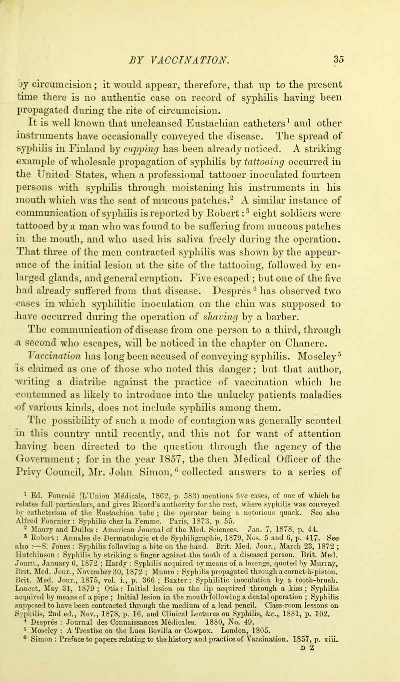 ->y circumcision; it would appear, therefore, that up to the present time there is no authentic case on record of syphilis having been propagated during the rite of circumcision. It is well known that uncleansed Eustachian catheters1 and other instruments have occasionally conve}red the disease. The spread of syphilis in Finland by cupping has been already noticed. A striking example of wholesale propagation of syphilis by tattooing occurred in the United States, when a professional tattooer inoculated fourteen persons with syphilis through moistening his instruments in his mouth which was the seat of mucous patches.2 A similar instance of communication of syphilis is reported by Robert:3 eight soldiers were tattooed by a man who was found to he suffering from mucous patches in the mouth, and who used his saliva freely during the operation. That three of the men contracted syphilis was shown by the appear- ance of the initial lesion at the site of the tattooing, followed by en- larged glands, and general eruption. Five escaped ; but one of the five had already suffered from that disease. Despres 4 has observed two •cases in which syphilitic inoculation on the chin was supposed to Jiave occurred during the operation of sharing by a barber. The communication of disease from one person to a third, through ;a second who escapes, will he noticed in the chapter on Chancre. Vaccination has long been accused of conveying syphilis. Moseley 5 6 Is claimed as one of those who noted this danger; hut that author, writing a diatribe against the practice of vaccination which he ■contemned as likely to introduce into the unlucky patients maladies of various kinds, does not include syphilis among them. The possibility of such a mode of contagion was generally scouted in this country until recently, and this not for want of attention having been directed to the question through the agency of the Government; for in the year 1857, the then Medical Officer of the Privy Council, Mr. John Simon,c collected answers to a series of 1 Ed. Foiirnie (L’Union Mddicale, 1862, p. 683) mentions five cases, of one of which he relates full particulars, and gives Ricord’s authority for the rest, where syphilis was conveyed by catheterism of the Eustachian tube ; the operator being a notorious quack. See also Alfred Fournier : Syphilis chez la Femme. Paris, 1873, p. 55. 2 Maury and Dulles : American Journal of the Med. Sciences. Jan. 7, 1878, p. 44. 3 Robert : Annales de Dermatologie etde Syphiligraphie, 1879, Nos. 5 and 6, p. 417. See also :—S. Jones : Syphilis following a bite on the hand. Brit. Med. Jour., March 23, 1872 ; Hutchinson : Syphilis by striking a finger against the tooth of a diseased person. Brit. Med. Journ., January 6, 1872 ; Hardy : Syphilis acquired by means of a lozenge, quoted by Murray, Brit. Med. Jour., November 30, 1872 ; Munro : Syphilis propagated through a cornet-h-piston. Brit. Med. Jour., 1875, vol. i., p. 366 ; Baxter: Syphilitic inoculation by a tooth-brush. Lancet, May 31, 1879; Otis: Initial lesion on the lip acquired through a kiss; Syphilis acquired by means of a pipe ; Initial lesion in the mouth following a dental operation ; Syphilis supposed to have been contracted through the medium of a lead pencil. Class-room lessons on Syphilis, 2nd ed., Nov., 1878, p. 16, and Clinical Lectures on Syphilis, &c., 1881, p. 102. 4 Despres : Journal des Connaissances Medicales. 1880, No. 49. 5 Moseley : A Treatise on the Lues Bovilla or Cowpox. London, 1805. 6 Simon : Preface to papers relating to the history and practice of Vaccination. 1857, p. xiiu