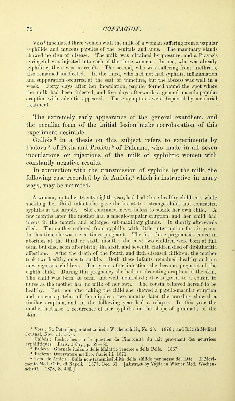 Voss’ inoculated three women with the milk of a woman suffering from a papular svphilide and mucous papules of the genitals and anus. The mammary glands showed no sign of disease. The milk was obtained hy pressure, and a Pravaz’s syringeful was injected into each of the three women. In one, who was already syphilitic, there was no result. The second, who was suffering from urethritis, also remained unaffected. In the third, who had not had syphilis, inflammation and suppuration occurred at the seat of puncture, hut the abscess was well in a week. Forty days after her inoculation, papules formed round the spot where the milk had been injected, and five days afterwards a general maculo-papular eruption with adenitis appeared. These symptoms were dispersed hy mercurial treatment. The extremely early appearance of the general exanthem, and the peculiar form of the initial lesion make corroboration of this experiment desirable. Gallois3 in a thesis on this subject refers to experiments by Padova 3 of Pavia and Profeta 4 of Palermo, who made in all seven inoculations or injections of the milk of syphilitic women with constantly negative results. In connection with the transmission of syphilis by the milk, the following case recorded b}r de Amicis,5 which is instructive in many ways, may be narrated. A woman, up to her twenty-eighth year, had had three healthy children ; while suckling her third infant she gave the breast to a strange child, and contracted syphilis at the nipple. She continued nevertheless to suckle her own child. A few months later the mother had a maculo-papular eruption, and her child had ulcers in the mouth and enlarged sub-maxillary glands. It shortly afterwards died. The mother suffered from syphilis with little interruption for six years. In this time she was seven tunes pregnant. The first three pregnancies ended in abortion at the third or sixth month ; the next two children were born at full term but died soon after birth; the sixth and seventh children died of diphtheritic affections. After the death of the fourth and fifth diseased children, the mother took two healthy ones to suckle. Both these infants remained healthy and are now vigorous children. Ten years after infection she became pregnant of the eighth child. During this pregnancy she had an ulcerating eruption of the skin. The child was horn at term and well nourished; it was given to a cousin to nurse as the mother had no milk of her own. The cousin believed herself to be healthy. But soon after taking the child she shewed a papulo-macular eruption and mucous patches of the nipples ; two months later the nursling showed a similar eruption, and in the following year had a relapse. In this year the mother had also a recurrence of her syphilis in the shape of gummata of the skin. ' Voss: St. Petersburger Medizinische Woekenschrift, No. 23. 1876; and British Medical Journal, Nov. 11, 1876. 2 Gallois : Reckerches sur la question de l’innocuite du lait provenant des nourrices syphilitiques. Paris, 1877, pp. 53—55. 3 Padova : Giornale italiano delle Malattie veneree e della Pelle. 1867. 4 Profeta: Osservatore medico, fascie iii. 1871. 5 Tom. de Amicis : Sulla non-transmissibilith della sifilide per messo del latte. II Movi- rncnto Med. Ckir. di Napoli. 1877, Dec. 31. [Abstract by Vajda in Wiener Med. Woclien-