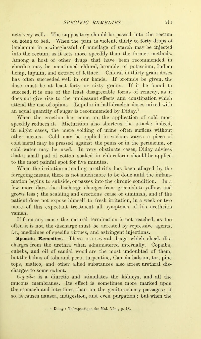 acts very well. The suppository should be passed into the rectum on going to bed. When the pain is violent, thirty to forty drops of laudanum in a wineglassful of mucilage of starch may be injected into the rectum, as it acts more speedily than the former methods. Among a host of other drugs that have been recommended in cliordee may he mentioned chloral, bromide of potassium, Indian hemp, lupulin, and extract of lettuce. Chloral in thirty-grain doses has often succeeded well in our hands. If bromide be given, the dose must be at least forty or sixty grams. If it he found to succeed, it is one of the least disagreeable forms of remedy, as it does not give rise to the unpleasant effects and constipation which attend the use of opium. Lupulin in lialf-drachm doses mixed with an equal quantity of sugar is recommended b}r Diday.1 When the erection has come on, the application of cold most speedily reduces it. Micturition also shortens the attack; indeed, in slight cases, the mere voiding of urine often suffices without other means. Cold may he applied in various ways : a piece of cold metal may he pressed against the penis or in the perimeum, or cold water may be used. In very obstinate cases, Diday advises that a small pad of cotton soaked in chloroform should he applied to the most painful spot for five minutes. When the irritation attending urethritis has been allayed by the foregoing means, there is not much more to be done until the inflam- mation begins to subside, or passes into the chronic condition. In a few more days the discharge changes from greenish to yellow, and grows less ; the scalding and erections cease or diminish, and if the patient does not expose himself to fresh irritation, in a week or two more of this expectant treatment all symptoms of his urethritis vanish. If from an}r cause the natural termination is not reached, as too often it is not, the discharge must be arrested by repressive agents, i.e., medicines of specific virtues, and astringent injections. Specific Remedies.—There are several drugs which check dis- charges from the urethra when administered internally. Copaiba, cubebs, and oil of sandal wood are the most undoubted of them, but the balms of tolu and peru, turpentine, Canada balsam, tar, pine tops, matico, and other allied substances also arrest urethral dis- charges to some extent. Copaiba is a diuretic and stimulates the kidneys, and all the mucous membranes. Its effect is sometimes more marked upon the stomach and intestines than on the genito-urinary passages; if so, it causes nausea, indigestion, and even purgation; but when the 1 Diday : Therapeutique des Mai. Yen., p. 18.