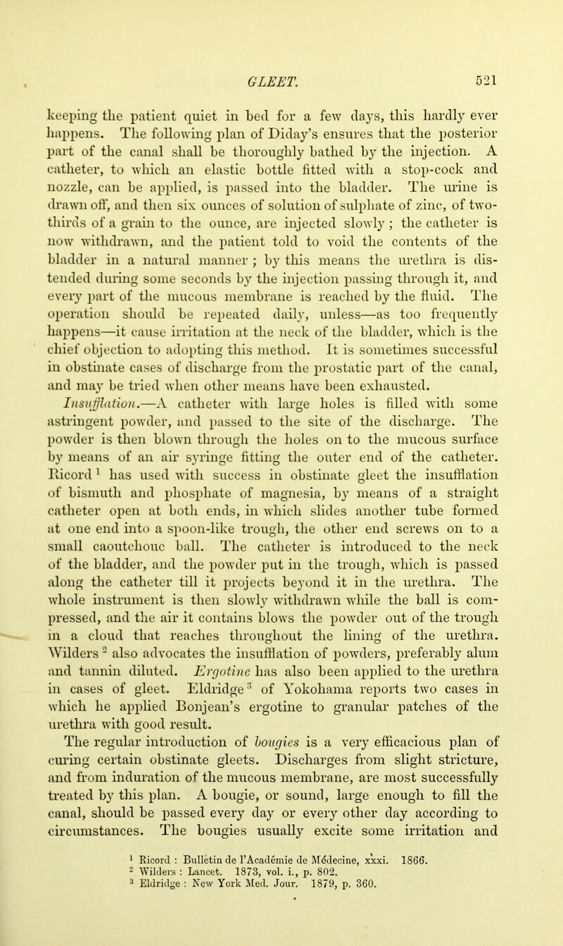 keeping the patient quiet in bed for a few days, this hardly ever happens. The following plan of Diday’s ensures that the posterior part of the canal shall be thoroughly bathed by the injection. A catheter, to which an elastic bottle fitted with a stop-cock and nozzle, can be applied, is passed into the bladder. The urine is drawn oft', and then six ounces of solution of sulphate of zinc, of two- thirds of a grain to the ounce, are injected slowly; the catheter is now withdrawn, and the patient told to void the contents of the bladder in a natural manner ; by this means the urethra is dis- tended during some seconds by the injection passing through it, and every part of the mucous membrane is reached by the fluid. The operation should be repeated daily, unless—as too frequently happens—it cause irritation at the neck of the bladder, which is the chief objection to adopting this method. It is sometimes successful in obstinate cases of discharge from the prostatic part of the canal, and may be tried when other means have been exhausted. Insufflation.—A catheter with large holes is filled with some astringent powder, and passed to the site of the discharge. The powder is then blown through the holes on to the mucous surface by means of an air syringe fitting the outer end of the catheter. Ricord1 has used with success in obstinate gleet the insufflation of bismuth and phosphate of magnesia, by means of a straight catheter open at botli ends, in which slides another tube formed at one end into a spoon-like trough, the other end screws on to a small caoutchouc ball. The catheter is introduced to the neck of the bladder, and the powder put in the trough, which is passed along the catheter till it })rojects beyond it in the urethra. The whole instrument is then slowly withdrawn while the ball is com- pressed, and the air it contains blows the powder out of the trough in a cloud that reaches throughout the lining of the urethra. Wilders 2 also advocates the insufflation of powders, preferably alum and tannin diluted. Ergotine has also been applied to the urethra in cases of gleet. Eldridge3 of Yokohama reports two cases in which he applied Bonjean’s ergotine to granular patches of the urethra with good result. The regular introduction of bougies is a very efficacious plan of curing certain obstinate gleets. Discharges from slight stricture, and from induration of the mucous membrane, are most successfully treated by this plan. A bougie, or sound, large enough to fill the canal, should be passed every day or every other day according to circumstances. The bougies usually excite some irritation and 1 Ricord: Bulletin de l’Academie de Mddecine, xxxi. 1866. 2 Wilders : Lancet. 1873, vol. i., p. 802. 3 Eldridge : New York Med. Jour. 1879, p. 360.