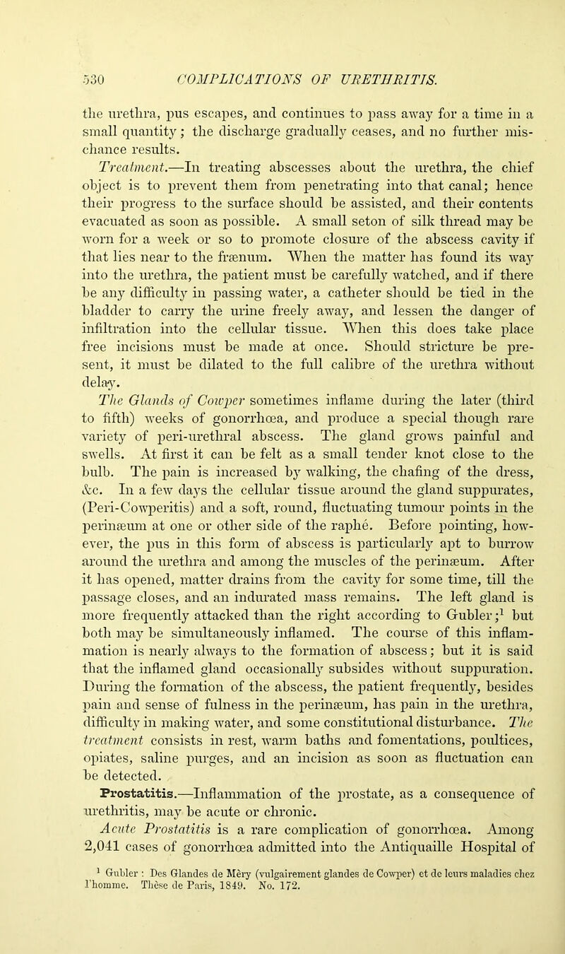 the urethra, pus escapes, and continues to pass away for a time in a small quantity; the discharge gradually ceases, and no further mis- chance results. Treatment.—In treating abscesses about the urethra, the chief object is to prevent them from penetrating into that canal; hence their progress to the surface should be assisted, and their contents evacuated as soon as possible. A small seton of silk thread may he worn for a week or so to promote closure of the abscess cavity if that lies near to the frsenum. When the matter has found its way into the urethra, the patient must be carefully watched, and if there he any difficulty in passing water, a catheter should be tied in the bladder to carry the urine freely away, and lessen the danger of infiltration into the cellular tissue. When this does take place free incisions must be made at once. Should stricture be pre- sent, it must he dilated to the full calibre of the urethra without delay. The Glands of Cowper sometimes inflame during the later (third to fifth) weeks of gonorrhoea, and produce a special though rare variety of peri-urethral abscess. The gland grows painful and swells. At first it can be felt as a small tender knot close to the bulb. The pain is increased by walking, the chafing of the dress, &c. In a few days the cellular tissue around the gland suppurates, (Peri-Cowperitis) and a soft, round, fluctuating tumour points in the peri me urn at one or other side of the raphe. Before pointing, how- ever, the pus in this form of abscess is particularly apt to burrow around the urethra and among the muscles of the perinseum. After it has opened, matter drains from the cavity for some time, till the passage closes, and an indurated mass remains. The left gland is more frequently attacked than the right according to Gubler j1 but both may be simultaneously inflamed. The course of this inflam- mation is nearly always to the formation of abscess; but it is said that the inflamed gland occasionally subsides without suppuration. During the formation of the abscess, the patient frequently, besides pain and sense of fulness in the perinseum, has pain in the urethra, difficulty in making water, and some constitutional disturbance. The treatment consists in rest, warm baths and fomentations, poultices, opiates, saline purges, and an incision as soon as fluctuation can be detected. Prostatitis.—Inflammation of the prostate, as a consequence of urethritis, may be acute or chronic. Acute Prostatitis is a rare complication of gonorrhoea. Among 2,041 cases of gonorrhoea admitted into the Antiquaille Hospital of 1 Gubler : Des Glandes de Mery (vulgairement glandes de Cowper) et dc lours maladies cliez l’homme. These de Paris, 1849. No. 172.