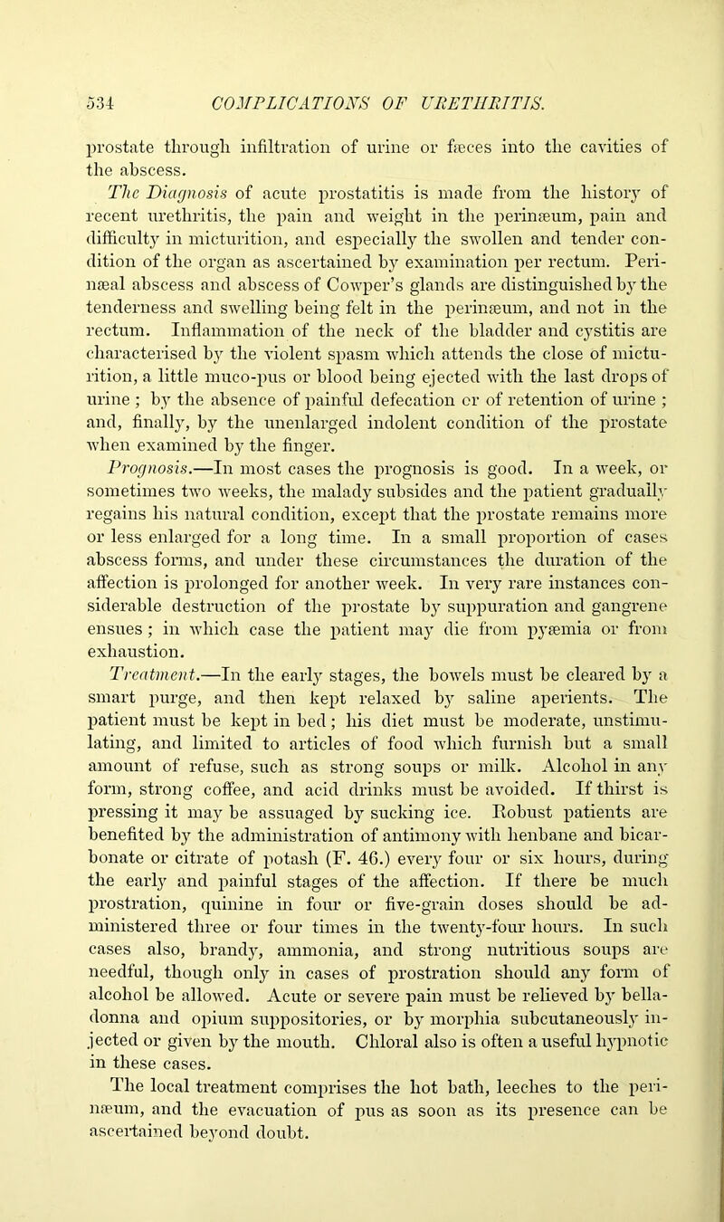 prostate through infiltration of urine or feces into the cavities of the abscess. Tlic Diagnosis of acute prostatitis is made from the history of recent urethritis, the pain and weight in the perinseum, pain and difficulty in micturition, and especially the swollen and tender con- dition of the organ as ascertained by examination per rectum. Peri- meal abscess and abscess of Cowper’s glands are distinguished by the tenderness and swelling being felt in the perinseum, and not in the rectum. Inflammation of the neck of the bladder and cystitis are characterised by the violent spasm which attends the close of mictu- rition, a little muco-pus or blood being ejected with the last drops of urine ; by the absence of painful defecation or of retention of urine ; and, finally, by the unenlarged indolent condition of the prostate when examined by the finger. Prognosis.—In most cases the prognosis is good. In a week, or sometimes two weeks, the malady subsides and the patient gradually regains his natural condition, except that the prostate remains more or less enlarged for a long time. In a small proportion of cases abscess forms, and under these circumstances the duration of the affection is prolonged for another week. In very rare instances con- siderable destruction of the prostate by suppuration and gangrene ensues; in which case the patient may die from pyaemia or from exhaustion. Treatment.—In the earl}' stages, the bowels must be cleared by a smart purge, and then kept relaxed by saline aperients. The patient must be kept in bed; his diet must be moderate, unstimu- lating, and limited to articles of food which furnish but a small amount of refuse, such as strong soups or milk. Alcohol in any form, strong coffee, and acid drinks must be avoided. If thirst is pressing it may be assuaged by sucking ice. Kobust patients are benefited by the administration of antimony with henbane and bicar- bonate or citrate of potash (F. 46.) every four or six hours, during the early and painful stages of the affection. If there be much prostration, quinine in four or five-grain doses should be ad- ministered three or four times in the twenty-four hours. In such cases also, brandy, ammonia, and strong nutritious soups are needful, though only in cases of prostration should an}' form of alcohol be allowed. Acute or severe pain must be relieved by bella- donna and opium suppositories, or by morphia subcutaneously in- jected or given by the mouth. Chloral also is often a useful hypnotic in these cases. The local treatment comprises the hot bath, leeches to the peri- nseum, and the evacuation of pus as soon as its presence can be ascertained beyond doubt.